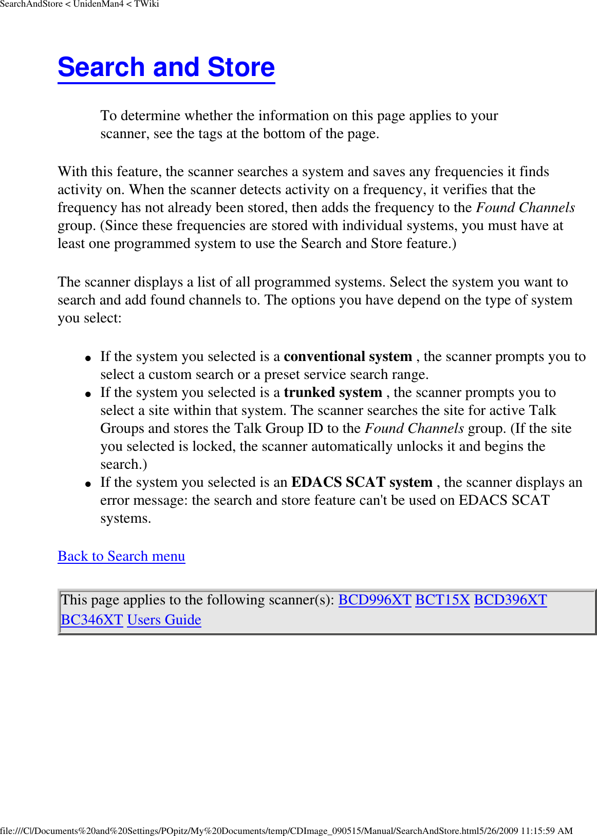 SearchAndStore &lt; UnidenMan4 &lt; TWikiSearch and Store To determine whether the information on this page applies to your scanner, see the tags at the bottom of the page.With this feature, the scanner searches a system and saves any frequencies it finds activity on. When the scanner detects activity on a frequency, it verifies that the frequency has not already been stored, then adds the frequency to the Found Channels group. (Since these frequencies are stored with individual systems, you must have at least one programmed system to use the Search and Store feature.) The scanner displays a list of all programmed systems. Select the system you want to search and add found channels to. The options you have depend on the type of system you select: ●     If the system you selected is a conventional system , the scanner prompts you to select a custom search or a preset service search range. ●     If the system you selected is a trunked system , the scanner prompts you to select a site within that system. The scanner searches the site for active Talk Groups and stores the Talk Group ID to the Found Channels group. (If the site you selected is locked, the scanner automatically unlocks it and begins the search.) ●     If the system you selected is an EDACS SCAT system , the scanner displays an error message: the search and store feature can&apos;t be used on EDACS SCAT systems. Back to Search menu This page applies to the following scanner(s): BCD996XT BCT15X BCD396XT BC346XT Users Guide file:///C|/Documents%20and%20Settings/POpitz/My%20Documents/temp/CDImage_090515/Manual/SearchAndStore.html5/26/2009 11:15:59 AM