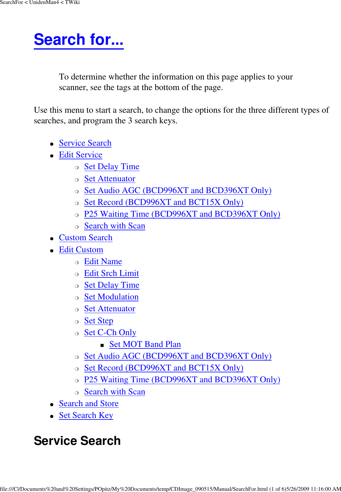 SearchFor &lt; UnidenMan4 &lt; TWikiSearch for...  To determine whether the information on this page applies to your scanner, see the tags at the bottom of the page.Use this menu to start a search, to change the options for the three different types of searches, and program the 3 search keys. ●     Service Search ●     Edit Service ❍     Set Delay Time ❍     Set Attenuator ❍     Set Audio AGC (BCD996XT and BCD396XT Only) ❍     Set Record (BCD996XT and BCT15X Only) ❍     P25 Waiting Time (BCD996XT and BCD396XT Only) ❍     Search with Scan ●     Custom Search ●     Edit Custom ❍     Edit Name ❍     Edit Srch Limit ❍     Set Delay Time ❍     Set Modulation ❍     Set Attenuator ❍     Set Step ❍     Set C-Ch Only ■     Set MOT Band Plan ❍     Set Audio AGC (BCD996XT and BCD396XT Only) ❍     Set Record (BCD996XT and BCT15X Only) ❍     P25 Waiting Time (BCD996XT and BCD396XT Only) ❍     Search with Scan ●     Search and Store ●     Set Search Key Service Search file:///C|/Documents%20and%20Settings/POpitz/My%20Documents/temp/CDImage_090515/Manual/SearchFor.html (1 of 6)5/26/2009 11:16:00 AM