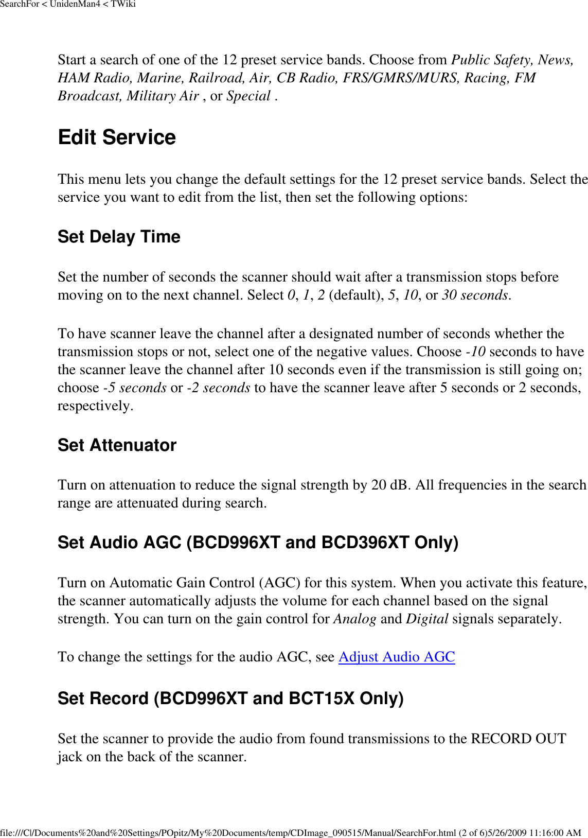 SearchFor &lt; UnidenMan4 &lt; TWikiStart a search of one of the 12 preset service bands. Choose from Public Safety, News, HAM Radio, Marine, Railroad, Air, CB Radio, FRS/GMRS/MURS, Racing, FM Broadcast, Military Air , or Special . Edit Service This menu lets you change the default settings for the 12 preset service bands. Select the service you want to edit from the list, then set the following options: Set Delay Time Set the number of seconds the scanner should wait after a transmission stops before moving on to the next channel. Select 0, 1, 2 (default), 5, 10, or 30 seconds. To have scanner leave the channel after a designated number of seconds whether the transmission stops or not, select one of the negative values. Choose -10 seconds to have the scanner leave the channel after 10 seconds even if the transmission is still going on; choose -5 seconds or -2 seconds to have the scanner leave after 5 seconds or 2 seconds, respectively. Set Attenuator Turn on attenuation to reduce the signal strength by 20 dB. All frequencies in the search range are attenuated during search. Set Audio AGC (BCD996XT and BCD396XT Only) Turn on Automatic Gain Control (AGC) for this system. When you activate this feature, the scanner automatically adjusts the volume for each channel based on the signal strength. You can turn on the gain control for Analog and Digital signals separately. To change the settings for the audio AGC, see Adjust Audio AGC Set Record (BCD996XT and BCT15X Only) Set the scanner to provide the audio from found transmissions to the RECORD OUT jack on the back of the scanner. file:///C|/Documents%20and%20Settings/POpitz/My%20Documents/temp/CDImage_090515/Manual/SearchFor.html (2 of 6)5/26/2009 11:16:00 AM