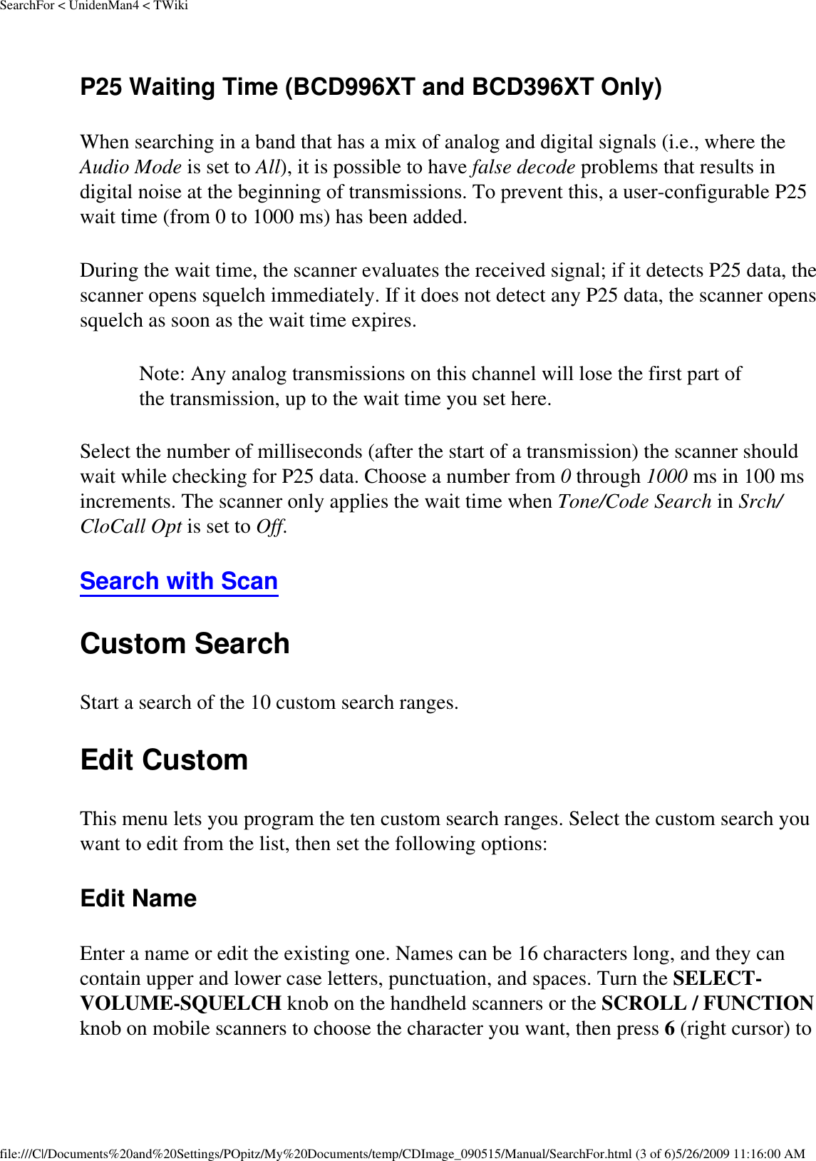 SearchFor &lt; UnidenMan4 &lt; TWikiP25 Waiting Time (BCD996XT and BCD396XT Only) When searching in a band that has a mix of analog and digital signals (i.e., where the Audio Mode is set to All), it is possible to have false decode problems that results in digital noise at the beginning of transmissions. To prevent this, a user-configurable P25 wait time (from 0 to 1000 ms) has been added. During the wait time, the scanner evaluates the received signal; if it detects P25 data, the scanner opens squelch immediately. If it does not detect any P25 data, the scanner opens squelch as soon as the wait time expires. Note: Any analog transmissions on this channel will lose the first part of the transmission, up to the wait time you set here. Select the number of milliseconds (after the start of a transmission) the scanner should wait while checking for P25 data. Choose a number from 0 through 1000 ms in 100 ms increments. The scanner only applies the wait time when Tone/Code Search in Srch/CloCall Opt is set to Off. Search with Scan Custom Search Start a search of the 10 custom search ranges. Edit Custom This menu lets you program the ten custom search ranges. Select the custom search you want to edit from the list, then set the following options: Edit Name Enter a name or edit the existing one. Names can be 16 characters long, and they can contain upper and lower case letters, punctuation, and spaces. Turn the SELECT-VOLUME-SQUELCH knob on the handheld scanners or the SCROLL / FUNCTION knob on mobile scanners to choose the character you want, then press 6 (right cursor) to file:///C|/Documents%20and%20Settings/POpitz/My%20Documents/temp/CDImage_090515/Manual/SearchFor.html (3 of 6)5/26/2009 11:16:00 AM