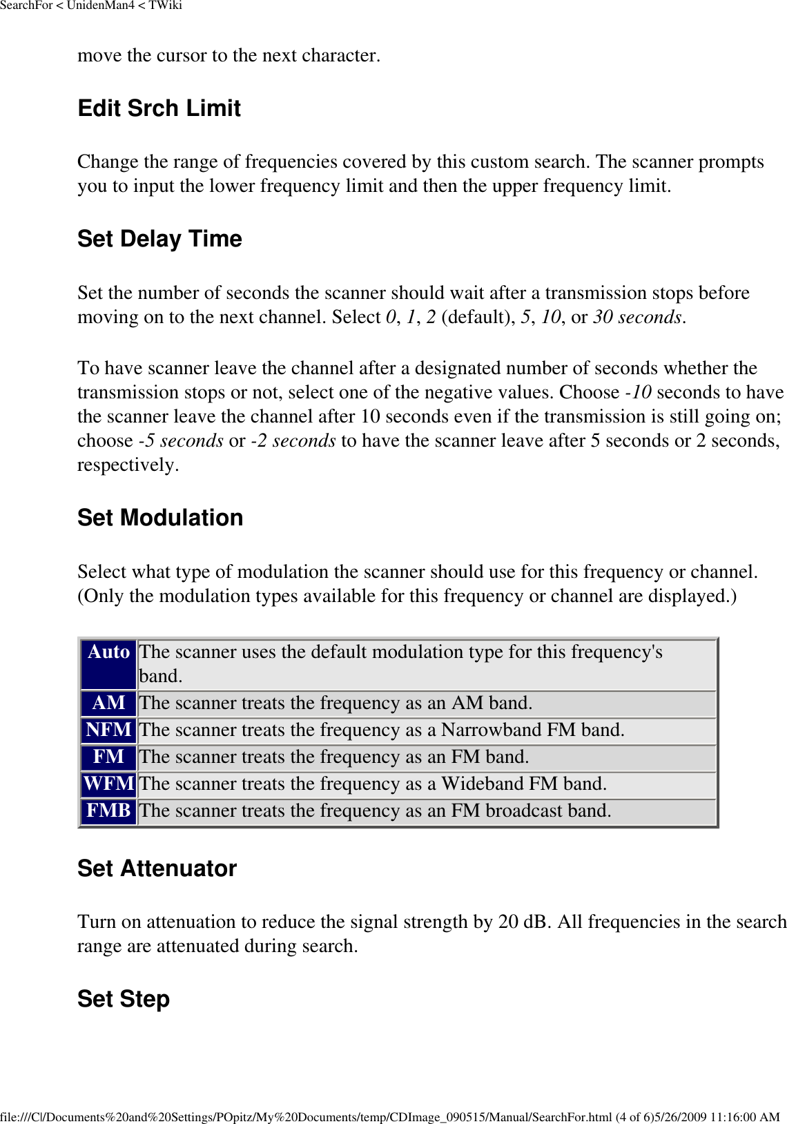 SearchFor &lt; UnidenMan4 &lt; TWikimove the cursor to the next character. Edit Srch Limit Change the range of frequencies covered by this custom search. The scanner prompts you to input the lower frequency limit and then the upper frequency limit. Set Delay Time Set the number of seconds the scanner should wait after a transmission stops before moving on to the next channel. Select 0, 1, 2 (default), 5, 10, or 30 seconds. To have scanner leave the channel after a designated number of seconds whether the transmission stops or not, select one of the negative values. Choose -10 seconds to have the scanner leave the channel after 10 seconds even if the transmission is still going on; choose -5 seconds or -2 seconds to have the scanner leave after 5 seconds or 2 seconds, respectively. Set Modulation Select what type of modulation the scanner should use for this frequency or channel. (Only the modulation types available for this frequency or channel are displayed.) Auto The scanner uses the default modulation type for this frequency&apos;s band. AM The scanner treats the frequency as an AM band. NFM The scanner treats the frequency as a Narrowband FM band. FM The scanner treats the frequency as an FM band. WFM The scanner treats the frequency as a Wideband FM band. FMB The scanner treats the frequency as an FM broadcast band. Set Attenuator Turn on attenuation to reduce the signal strength by 20 dB. All frequencies in the search range are attenuated during search. Set Step file:///C|/Documents%20and%20Settings/POpitz/My%20Documents/temp/CDImage_090515/Manual/SearchFor.html (4 of 6)5/26/2009 11:16:00 AM