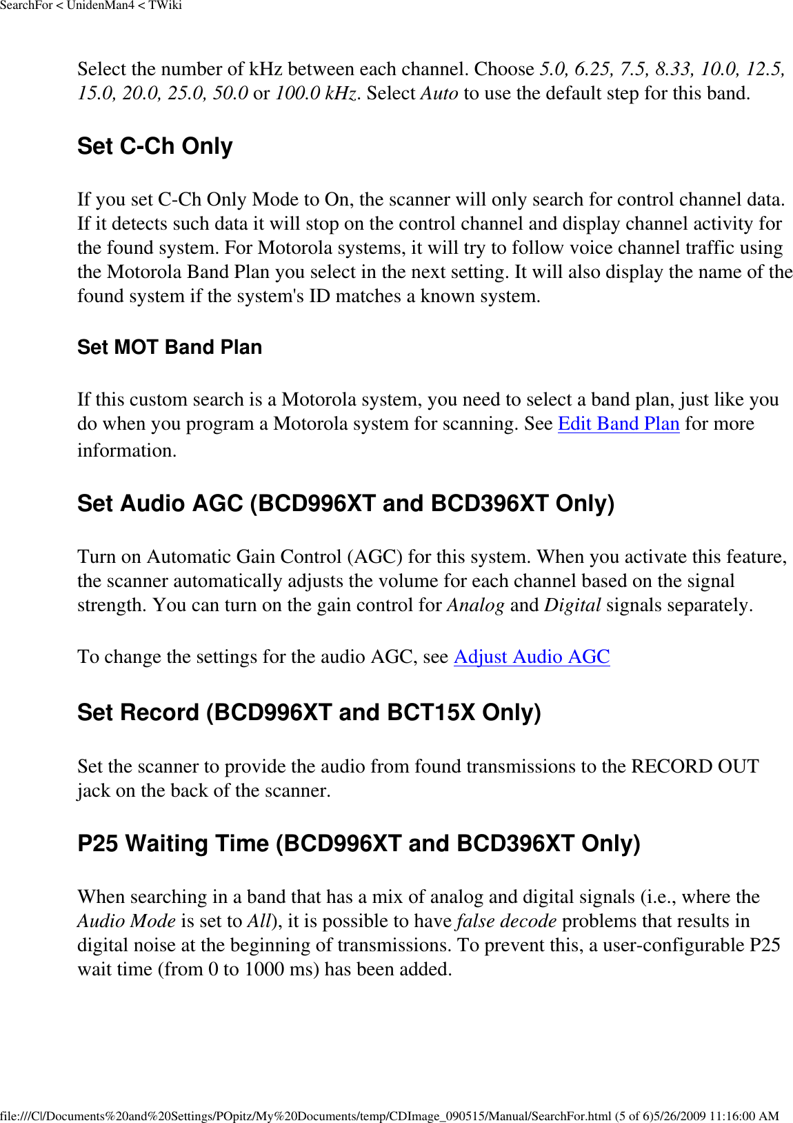 SearchFor &lt; UnidenMan4 &lt; TWikiSelect the number of kHz between each channel. Choose 5.0, 6.25, 7.5, 8.33, 10.0, 12.5, 15.0, 20.0, 25.0, 50.0 or 100.0 kHz. Select Auto to use the default step for this band. Set C-Ch Only If you set C-Ch Only Mode to On, the scanner will only search for control channel data. If it detects such data it will stop on the control channel and display channel activity for the found system. For Motorola systems, it will try to follow voice channel traffic using the Motorola Band Plan you select in the next setting. It will also display the name of the found system if the system&apos;s ID matches a known system. Set MOT Band Plan If this custom search is a Motorola system, you need to select a band plan, just like you do when you program a Motorola system for scanning. See Edit Band Plan for more information. Set Audio AGC (BCD996XT and BCD396XT Only) Turn on Automatic Gain Control (AGC) for this system. When you activate this feature, the scanner automatically adjusts the volume for each channel based on the signal strength. You can turn on the gain control for Analog and Digital signals separately. To change the settings for the audio AGC, see Adjust Audio AGC Set Record (BCD996XT and BCT15X Only) Set the scanner to provide the audio from found transmissions to the RECORD OUT jack on the back of the scanner. P25 Waiting Time (BCD996XT and BCD396XT Only) When searching in a band that has a mix of analog and digital signals (i.e., where the Audio Mode is set to All), it is possible to have false decode problems that results in digital noise at the beginning of transmissions. To prevent this, a user-configurable P25 wait time (from 0 to 1000 ms) has been added. file:///C|/Documents%20and%20Settings/POpitz/My%20Documents/temp/CDImage_090515/Manual/SearchFor.html (5 of 6)5/26/2009 11:16:00 AM