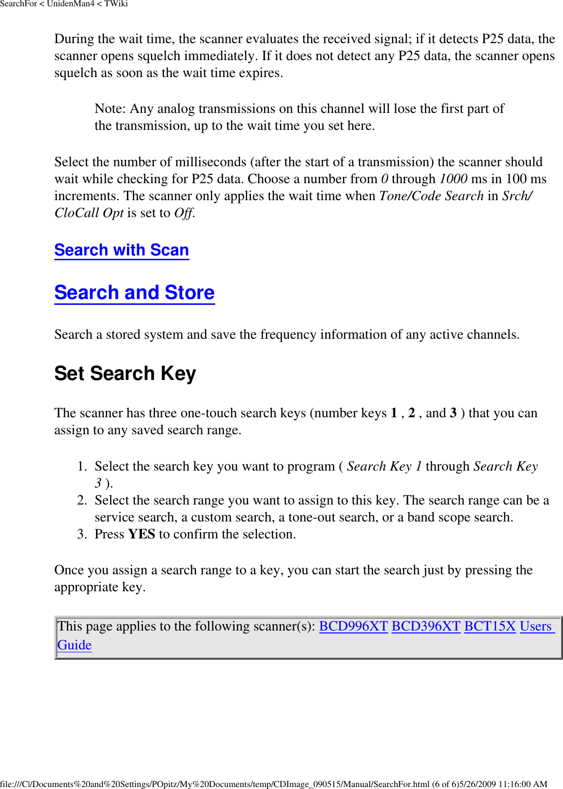 SearchFor &lt; UnidenMan4 &lt; TWikiDuring the wait time, the scanner evaluates the received signal; if it detects P25 data, the scanner opens squelch immediately. If it does not detect any P25 data, the scanner opens squelch as soon as the wait time expires. Note: Any analog transmissions on this channel will lose the first part of the transmission, up to the wait time you set here. Select the number of milliseconds (after the start of a transmission) the scanner should wait while checking for P25 data. Choose a number from 0 through 1000 ms in 100 ms increments. The scanner only applies the wait time when Tone/Code Search in Srch/CloCall Opt is set to Off. Search with Scan Search and Store Search a stored system and save the frequency information of any active channels. Set Search Key The scanner has three one-touch search keys (number keys 1 , 2 , and 3 ) that you can assign to any saved search range. 1.  Select the search key you want to program ( Search Key 1 through Search Key 3 ). 2.  Select the search range you want to assign to this key. The search range can be a service search, a custom search, a tone-out search, or a band scope search. 3.  Press YES to confirm the selection. Once you assign a search range to a key, you can start the search just by pressing the appropriate key. This page applies to the following scanner(s): BCD996XT BCD396XT BCT15X Users Guide file:///C|/Documents%20and%20Settings/POpitz/My%20Documents/temp/CDImage_090515/Manual/SearchFor.html (6 of 6)5/26/2009 11:16:00 AM