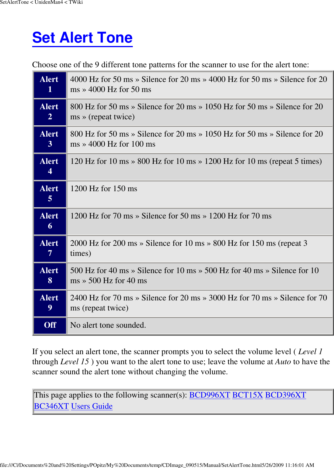 SetAlertTone &lt; UnidenMan4 &lt; TWikiSet Alert Tone Choose one of the 9 different tone patterns for the scanner to use for the alert tone: Alert 1 4000 Hz for 50 ms » Silence for 20 ms » 4000 Hz for 50 ms » Silence for 20 ms » 4000 Hz for 50 ms Alert 2 800 Hz for 50 ms » Silence for 20 ms » 1050 Hz for 50 ms » Silence for 20 ms » (repeat twice) Alert 3 800 Hz for 50 ms » Silence for 20 ms » 1050 Hz for 50 ms » Silence for 20 ms » 4000 Hz for 100 ms Alert 4 120 Hz for 10 ms » 800 Hz for 10 ms » 1200 Hz for 10 ms (repeat 5 times) Alert 5 1200 Hz for 150 ms Alert 6 1200 Hz for 70 ms » Silence for 50 ms » 1200 Hz for 70 ms Alert 7 2000 Hz for 200 ms » Silence for 10 ms » 800 Hz for 150 ms (repeat 3 times) Alert 8 500 Hz for 40 ms » Silence for 10 ms » 500 Hz for 40 ms » Silence for 10 ms » 500 Hz for 40 ms Alert 9 2400 Hz for 70 ms » Silence for 20 ms » 3000 Hz for 70 ms » Silence for 70 ms (repeat twice) Off No alert tone sounded. If you select an alert tone, the scanner prompts you to select the volume level ( Level 1 through Level 15 ) you want to the alert tone to use; leave the volume at Auto to have the scanner sound the alert tone without changing the volume. This page applies to the following scanner(s): BCD996XT BCT15X BCD396XT BC346XT Users Guide file:///C|/Documents%20and%20Settings/POpitz/My%20Documents/temp/CDImage_090515/Manual/SetAlertTone.html5/26/2009 11:16:01 AM