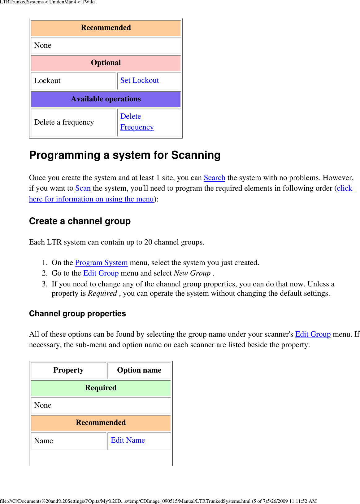 LTRTrunkedSystems &lt; UnidenMan4 &lt; TWikiRecommended None Optional Lockout  Set Lockout Available operations Delete a frequency  Delete Frequency Programming a system for Scanning Once you create the system and at least 1 site, you can Search the system with no problems. However, if you want to Scan the system, you&apos;ll need to program the required elements in following order (click here for information on using the menu): Create a channel group Each LTR system can contain up to 20 channel groups. 1.  On the Program System menu, select the system you just created. 2.  Go to the Edit Group menu and select New Group . 3.  If you need to change any of the channel group properties, you can do that now. Unless a property is Required , you can operate the system without changing the default settings. Channel group properties All of these options can be found by selecting the group name under your scanner&apos;s Edit Group menu. If necessary, the sub-menu and option name on each scanner are listed beside the property. Property  Option name Required None Recommended Name  Edit Name file:///C|/Documents%20and%20Settings/POpitz/My%20D...s/temp/CDImage_090515/Manual/LTRTrunkedSystems.html (5 of 7)5/26/2009 11:11:52 AM