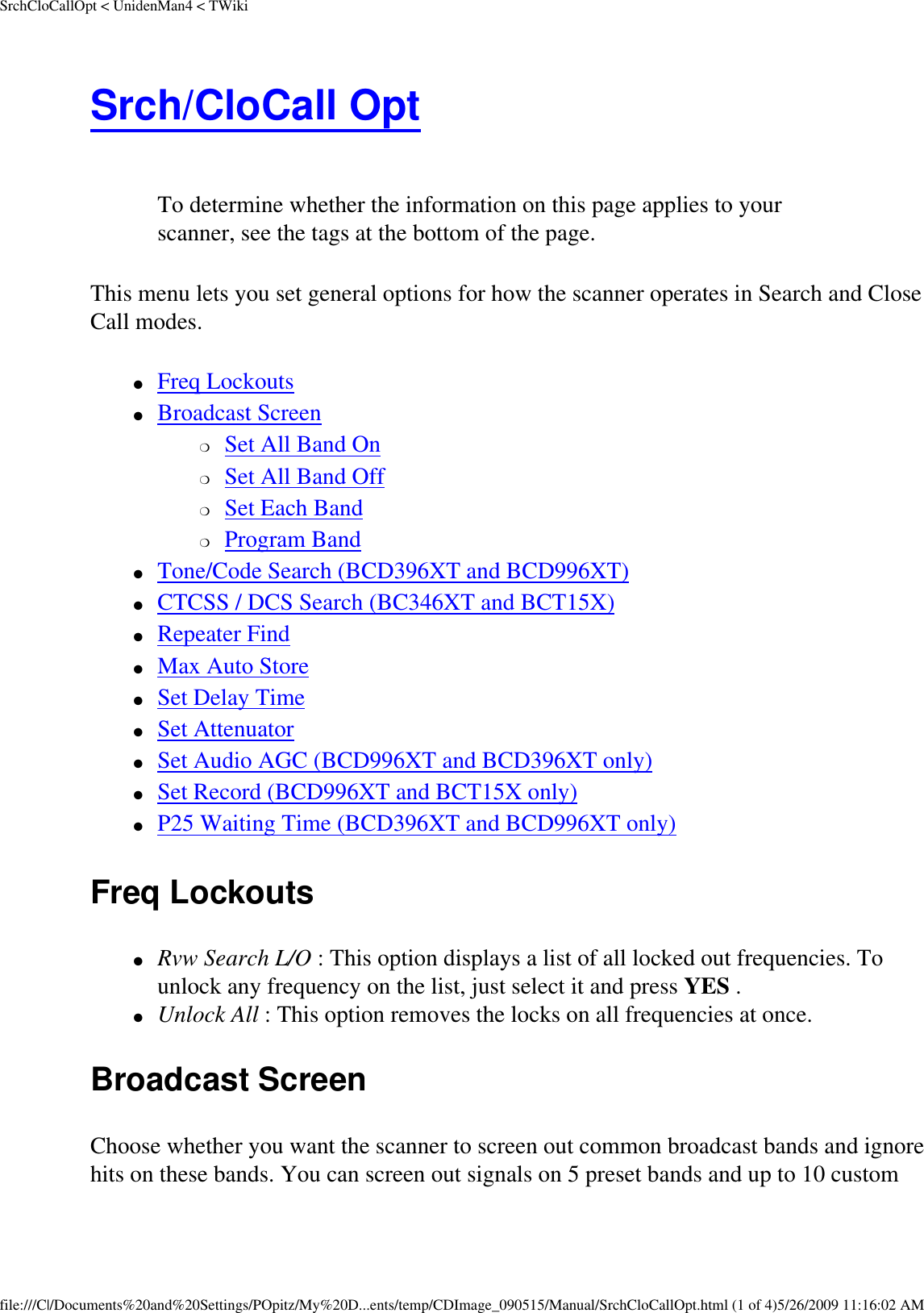 SrchCloCallOpt &lt; UnidenMan4 &lt; TWikiSrch/CloCall Opt  To determine whether the information on this page applies to your scanner, see the tags at the bottom of the page.This menu lets you set general options for how the scanner operates in Search and Close Call modes. ●     Freq Lockouts ●     Broadcast Screen ❍     Set All Band On ❍     Set All Band Off ❍     Set Each Band ❍     Program Band ●     Tone/Code Search (BCD396XT and BCD996XT) ●     CTCSS / DCS Search (BC346XT and BCT15X) ●     Repeater Find ●     Max Auto Store ●     Set Delay Time ●     Set Attenuator ●     Set Audio AGC (BCD996XT and BCD396XT only) ●     Set Record (BCD996XT and BCT15X only) ●     P25 Waiting Time (BCD396XT and BCD996XT only) Freq Lockouts ●     Rvw Search L/O : This option displays a list of all locked out frequencies. To unlock any frequency on the list, just select it and press YES . ●     Unlock All : This option removes the locks on all frequencies at once. Broadcast Screen Choose whether you want the scanner to screen out common broadcast bands and ignore hits on these bands. You can screen out signals on 5 preset bands and up to 10 custom file:///C|/Documents%20and%20Settings/POpitz/My%20D...ents/temp/CDImage_090515/Manual/SrchCloCallOpt.html (1 of 4)5/26/2009 11:16:02 AM