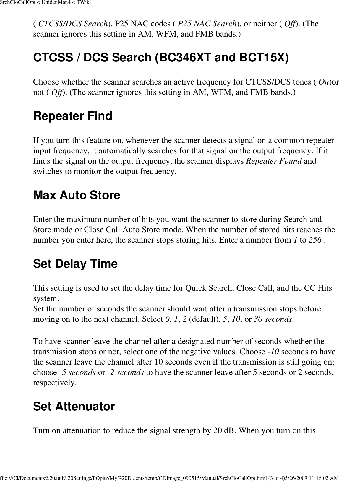 SrchCloCallOpt &lt; UnidenMan4 &lt; TWiki( CTCSS/DCS Search), P25 NAC codes ( P25 NAC Search), or neither ( Off). (The scanner ignores this setting in AM, WFM, and FMB bands.) CTCSS / DCS Search (BC346XT and BCT15X) Choose whether the scanner searches an active frequency for CTCSS/DCS tones ( On)or not ( Off). (The scanner ignores this setting in AM, WFM, and FMB bands.) Repeater Find If you turn this feature on, whenever the scanner detects a signal on a common repeater input frequency, it automatically searches for that signal on the output frequency. If it finds the signal on the output frequency, the scanner displays Repeater Found and switches to monitor the output frequency. Max Auto Store Enter the maximum number of hits you want the scanner to store during Search and Store mode or Close Call Auto Store mode. When the number of stored hits reaches the number you enter here, the scanner stops storing hits. Enter a number from 1 to 256 . Set Delay Time This setting is used to set the delay time for Quick Search, Close Call, and the CC Hits system.  Set the number of seconds the scanner should wait after a transmission stops before moving on to the next channel. Select 0, 1, 2 (default), 5, 10, or 30 seconds. To have scanner leave the channel after a designated number of seconds whether the transmission stops or not, select one of the negative values. Choose -10 seconds to have the scanner leave the channel after 10 seconds even if the transmission is still going on; choose -5 seconds or -2 seconds to have the scanner leave after 5 seconds or 2 seconds, respectively. Set Attenuator Turn on attenuation to reduce the signal strength by 20 dB. When you turn on this file:///C|/Documents%20and%20Settings/POpitz/My%20D...ents/temp/CDImage_090515/Manual/SrchCloCallOpt.html (3 of 4)5/26/2009 11:16:02 AM