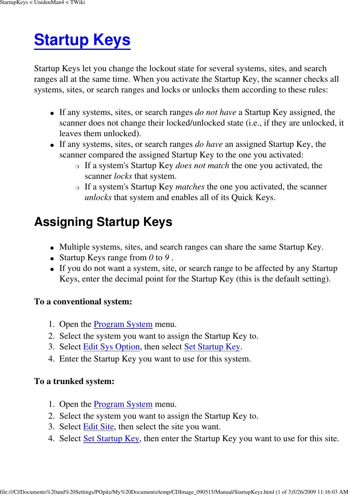 StartupKeys &lt; UnidenMan4 &lt; TWikiStartup Keys Startup Keys let you change the lockout state for several systems, sites, and search ranges all at the same time. When you activate the Startup Key, the scanner checks all systems, sites, or search ranges and locks or unlocks them according to these rules: ●     If any systems, sites, or search ranges do not have a Startup Key assigned, the scanner does not change their locked/unlocked state (i.e., if they are unlocked, it leaves them unlocked). ●     If any systems, sites, or search ranges do have an assigned Startup Key, the scanner compared the assigned Startup Key to the one you activated: ❍     If a system&apos;s Startup Key does not match the one you activated, the scanner locks that system. ❍     If a system&apos;s Startup Key matches the one you activated, the scanner unlocks that system and enables all of its Quick Keys. Assigning Startup Keys ●     Multiple systems, sites, and search ranges can share the same Startup Key. ●     Startup Keys range from 0 to 9 . ●     If you do not want a system, site, or search range to be affected by any Startup Keys, enter the decimal point for the Startup Key (this is the default setting). To a conventional system: 1.  Open the Program System menu. 2.  Select the system you want to assign the Startup Key to. 3.  Select Edit Sys Option, then select Set Startup Key. 4.  Enter the Startup Key you want to use for this system. To a trunked system: 1.  Open the Program System menu. 2.  Select the system you want to assign the Startup Key to. 3.  Select Edit Site, then select the site you want. 4.  Select Set Startup Key, then enter the Startup Key you want to use for this site. file:///C|/Documents%20and%20Settings/POpitz/My%20Documents/temp/CDImage_090515/Manual/StartupKeys.html (1 of 3)5/26/2009 11:16:03 AM