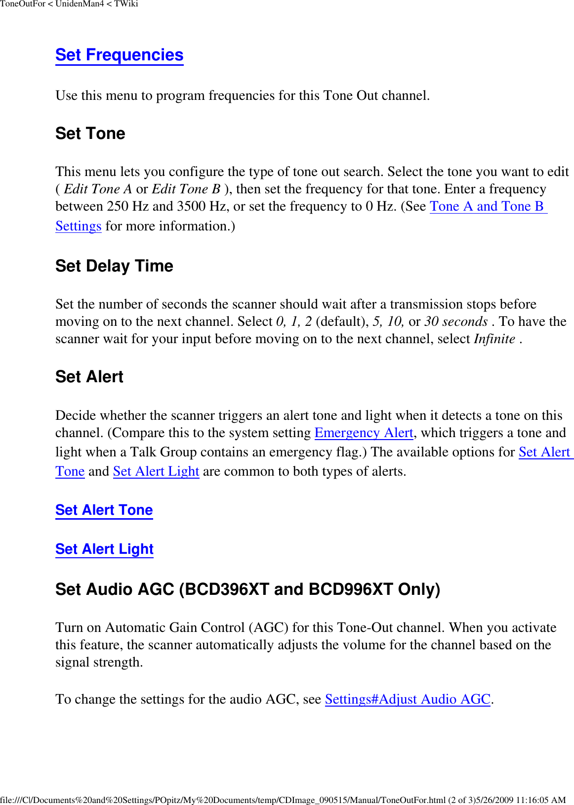 ToneOutFor &lt; UnidenMan4 &lt; TWikiSet Frequencies Use this menu to program frequencies for this Tone Out channel. Set Tone This menu lets you configure the type of tone out search. Select the tone you want to edit ( Edit Tone A or Edit Tone B ), then set the frequency for that tone. Enter a frequency between 250 Hz and 3500 Hz, or set the frequency to 0 Hz. (See Tone A and Tone B Settings for more information.) Set Delay Time Set the number of seconds the scanner should wait after a transmission stops before moving on to the next channel. Select 0, 1, 2 (default), 5, 10, or 30 seconds . To have the scanner wait for your input before moving on to the next channel, select Infinite . Set Alert Decide whether the scanner triggers an alert tone and light when it detects a tone on this channel. (Compare this to the system setting Emergency Alert, which triggers a tone and light when a Talk Group contains an emergency flag.) The available options for Set Alert Tone and Set Alert Light are common to both types of alerts. Set Alert Tone Set Alert Light Set Audio AGC (BCD396XT and BCD996XT Only) Turn on Automatic Gain Control (AGC) for this Tone-Out channel. When you activate this feature, the scanner automatically adjusts the volume for the channel based on the signal strength. To change the settings for the audio AGC, see Settings#Adjust Audio AGC. file:///C|/Documents%20and%20Settings/POpitz/My%20Documents/temp/CDImage_090515/Manual/ToneOutFor.html (2 of 3)5/26/2009 11:16:05 AM