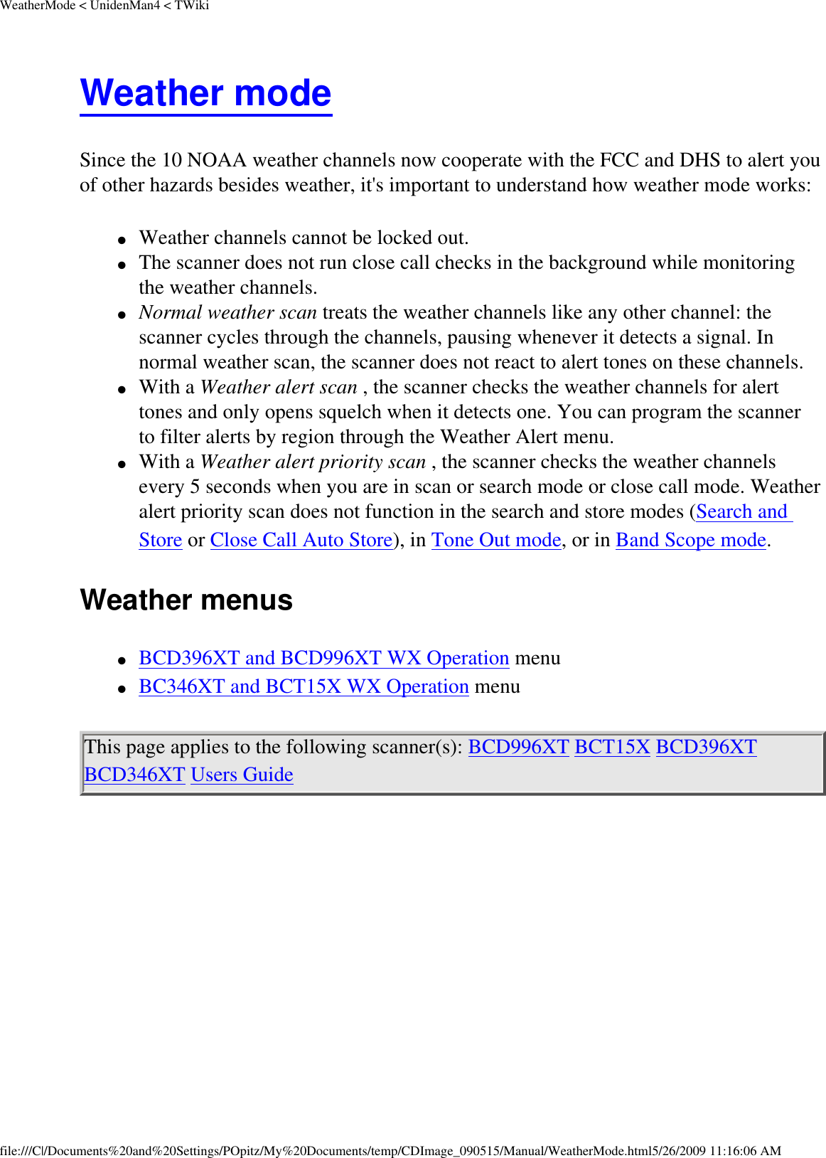 WeatherMode &lt; UnidenMan4 &lt; TWikiWeather mode Since the 10 NOAA weather channels now cooperate with the FCC and DHS to alert you of other hazards besides weather, it&apos;s important to understand how weather mode works: ●     Weather channels cannot be locked out. ●     The scanner does not run close call checks in the background while monitoring the weather channels. ●     Normal weather scan treats the weather channels like any other channel: the scanner cycles through the channels, pausing whenever it detects a signal. In normal weather scan, the scanner does not react to alert tones on these channels. ●     With a Weather alert scan , the scanner checks the weather channels for alert tones and only opens squelch when it detects one. You can program the scanner to filter alerts by region through the Weather Alert menu. ●     With a Weather alert priority scan , the scanner checks the weather channels every 5 seconds when you are in scan or search mode or close call mode. Weather alert priority scan does not function in the search and store modes (Search and Store or Close Call Auto Store), in Tone Out mode, or in Band Scope mode. Weather menus ●     BCD396XT and BCD996XT WX Operation menu ●     BC346XT and BCT15X WX Operation menu This page applies to the following scanner(s): BCD996XT BCT15X BCD396XT BCD346XT Users Guide file:///C|/Documents%20and%20Settings/POpitz/My%20Documents/temp/CDImage_090515/Manual/WeatherMode.html5/26/2009 11:16:06 AM