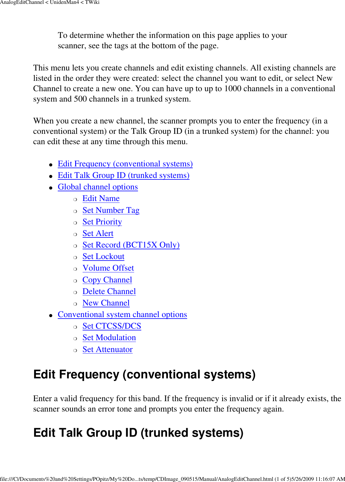 AnalogEditChannel &lt; UnidenMan4 &lt; TWikiTo determine whether the information on this page applies to your scanner, see the tags at the bottom of the page.This menu lets you create channels and edit existing channels. All existing channels are listed in the order they were created: select the channel you want to edit, or select New Channel to create a new one. You can have up to up to 1000 channels in a conventional system and 500 channels in a trunked system. When you create a new channel, the scanner prompts you to enter the frequency (in a conventional system) or the Talk Group ID (in a trunked system) for the channel: you can edit these at any time through this menu. ●     Edit Frequency (conventional systems) ●     Edit Talk Group ID (trunked systems) ●     Global channel options ❍     Edit Name ❍     Set Number Tag ❍     Set Priority ❍     Set Alert ❍     Set Record (BCT15X Only) ❍     Set Lockout ❍     Volume Offset ❍     Copy Channel ❍     Delete Channel ❍     New Channel ●     Conventional system channel options ❍     Set CTCSS/DCS ❍     Set Modulation ❍     Set Attenuator Edit Frequency (conventional systems) Enter a valid frequency for this band. If the frequency is invalid or if it already exists, the scanner sounds an error tone and prompts you enter the frequency again. Edit Talk Group ID (trunked systems) file:///C|/Documents%20and%20Settings/POpitz/My%20Do...ts/temp/CDImage_090515/Manual/AnalogEditChannel.html (1 of 5)5/26/2009 11:16:07 AM