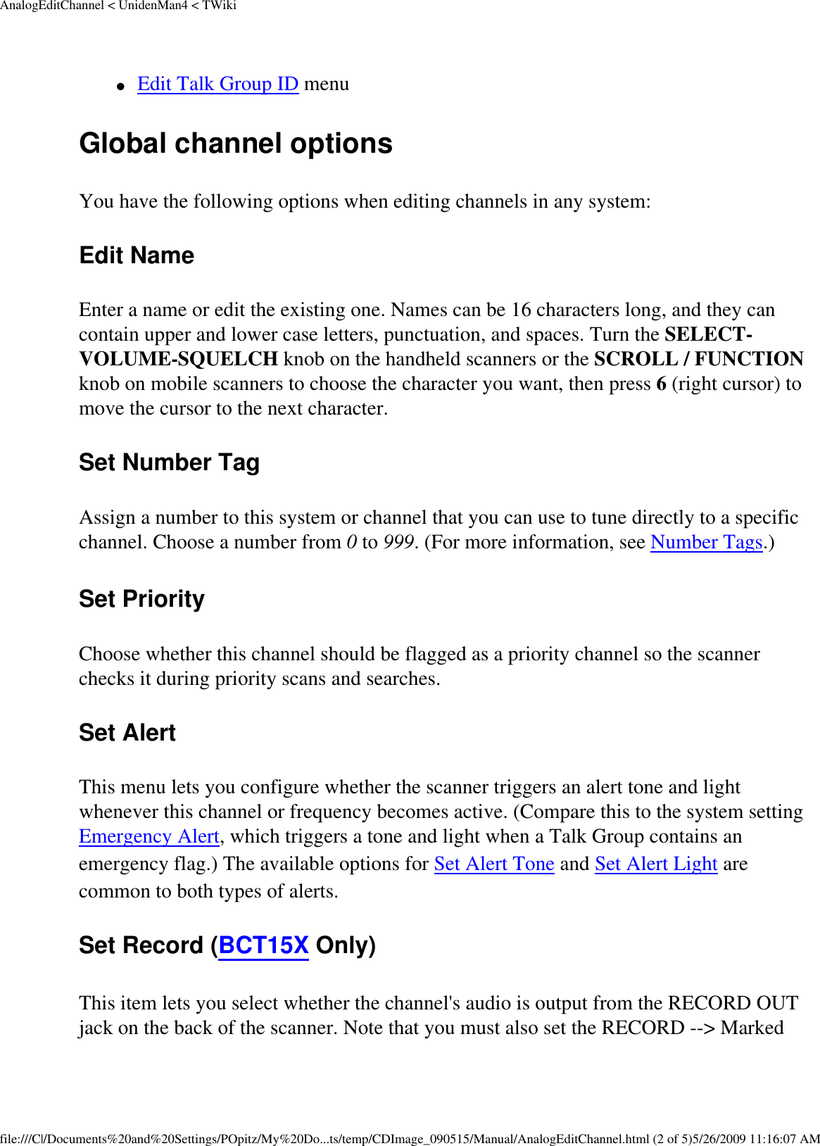 AnalogEditChannel &lt; UnidenMan4 &lt; TWiki●     Edit Talk Group ID menu Global channel options You have the following options when editing channels in any system: Edit Name Enter a name or edit the existing one. Names can be 16 characters long, and they can contain upper and lower case letters, punctuation, and spaces. Turn the SELECT-VOLUME-SQUELCH knob on the handheld scanners or the SCROLL / FUNCTION knob on mobile scanners to choose the character you want, then press 6 (right cursor) to move the cursor to the next character. Set Number Tag Assign a number to this system or channel that you can use to tune directly to a specific channel. Choose a number from 0 to 999. (For more information, see Number Tags.) Set Priority Choose whether this channel should be flagged as a priority channel so the scanner checks it during priority scans and searches. Set Alert This menu lets you configure whether the scanner triggers an alert tone and light whenever this channel or frequency becomes active. (Compare this to the system setting Emergency Alert, which triggers a tone and light when a Talk Group contains an emergency flag.) The available options for Set Alert Tone and Set Alert Light are common to both types of alerts. Set Record (BCT15X Only) This item lets you select whether the channel&apos;s audio is output from the RECORD OUT jack on the back of the scanner. Note that you must also set the RECORD --&gt; Marked file:///C|/Documents%20and%20Settings/POpitz/My%20Do...ts/temp/CDImage_090515/Manual/AnalogEditChannel.html (2 of 5)5/26/2009 11:16:07 AM