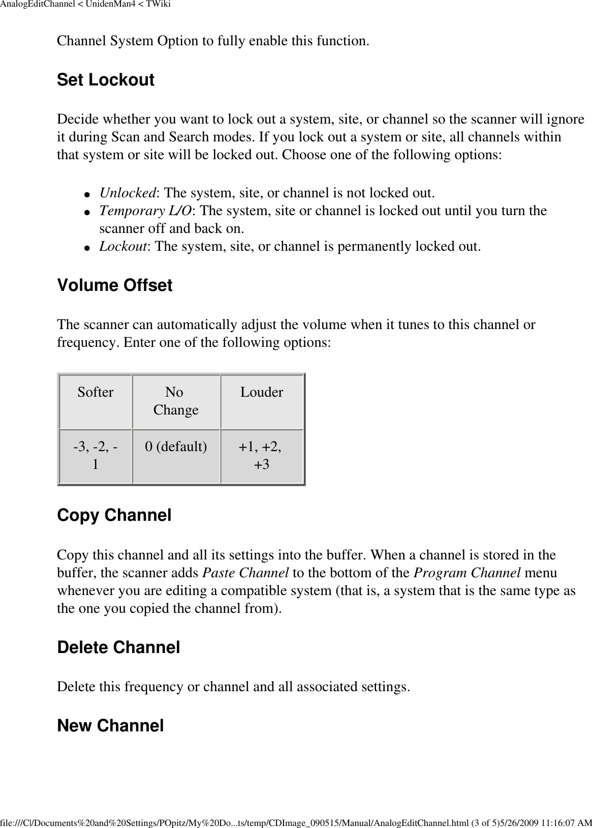 AnalogEditChannel &lt; UnidenMan4 &lt; TWikiChannel System Option to fully enable this function. Set Lockout Decide whether you want to lock out a system, site, or channel so the scanner will ignore it during Scan and Search modes. If you lock out a system or site, all channels within that system or site will be locked out. Choose one of the following options: ●     Unlocked: The system, site, or channel is not locked out. ●     Temporary L/O: The system, site or channel is locked out until you turn the scanner off and back on. ●     Lockout: The system, site, or channel is permanently locked out. Volume Offset The scanner can automatically adjust the volume when it tunes to this channel or frequency. Enter one of the following options: Softer  No Change  Louder -3, -2, -1  0 (default)  +1, +2, +3  Copy Channel Copy this channel and all its settings into the buffer. When a channel is stored in the buffer, the scanner adds Paste Channel to the bottom of the Program Channel menu whenever you are editing a compatible system (that is, a system that is the same type as the one you copied the channel from). Delete Channel Delete this frequency or channel and all associated settings. New Channel file:///C|/Documents%20and%20Settings/POpitz/My%20Do...ts/temp/CDImage_090515/Manual/AnalogEditChannel.html (3 of 5)5/26/2009 11:16:07 AM