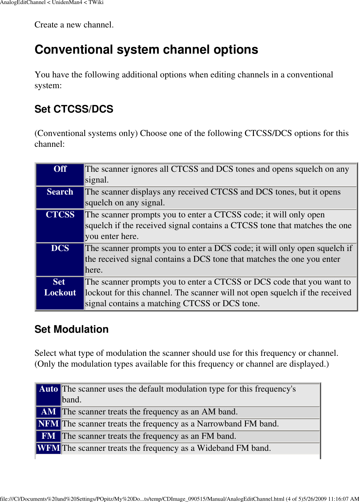 AnalogEditChannel &lt; UnidenMan4 &lt; TWikiCreate a new channel. Conventional system channel options You have the following additional options when editing channels in a conventional system: Set CTCSS/DCS (Conventional systems only) Choose one of the following CTCSS/DCS options for this channel: Off The scanner ignores all CTCSS and DCS tones and opens squelch on any signal. Search The scanner displays any received CTCSS and DCS tones, but it opens squelch on any signal. CTCSS The scanner prompts you to enter a CTCSS code; it will only open squelch if the received signal contains a CTCSS tone that matches the one you enter here. DCS The scanner prompts you to enter a DCS code; it will only open squelch if the received signal contains a DCS tone that matches the one you enter here. Set Lockout The scanner prompts you to enter a CTCSS or DCS code that you want to lockout for this channel. The scanner will not open squelch if the received signal contains a matching CTCSS or DCS tone. Set Modulation Select what type of modulation the scanner should use for this frequency or channel. (Only the modulation types available for this frequency or channel are displayed.) Auto The scanner uses the default modulation type for this frequency&apos;s band. AM The scanner treats the frequency as an AM band. NFM The scanner treats the frequency as a Narrowband FM band. FM The scanner treats the frequency as an FM band. WFM The scanner treats the frequency as a Wideband FM band. file:///C|/Documents%20and%20Settings/POpitz/My%20Do...ts/temp/CDImage_090515/Manual/AnalogEditChannel.html (4 of 5)5/26/2009 11:16:07 AM