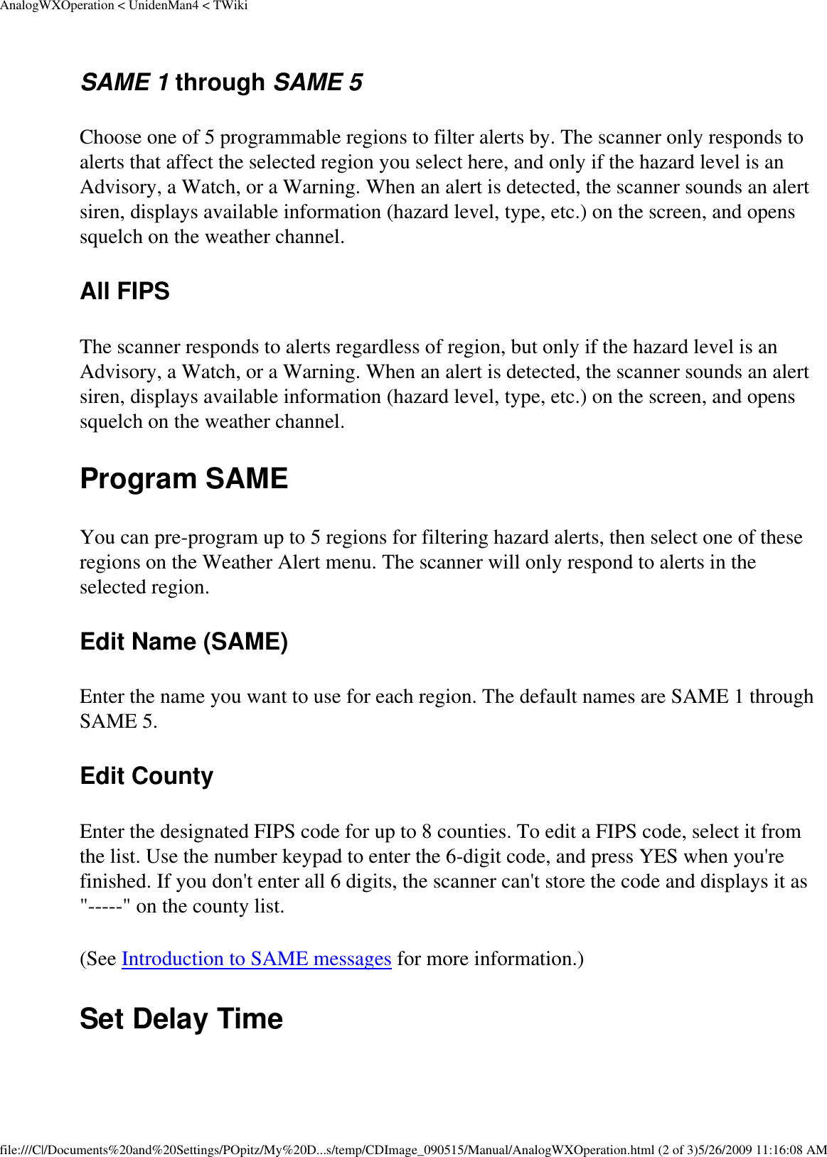 AnalogWXOperation &lt; UnidenMan4 &lt; TWikiSAME 1 through SAME 5 Choose one of 5 programmable regions to filter alerts by. The scanner only responds to alerts that affect the selected region you select here, and only if the hazard level is an Advisory, a Watch, or a Warning. When an alert is detected, the scanner sounds an alert siren, displays available information (hazard level, type, etc.) on the screen, and opens squelch on the weather channel. All FIPS The scanner responds to alerts regardless of region, but only if the hazard level is an Advisory, a Watch, or a Warning. When an alert is detected, the scanner sounds an alert siren, displays available information (hazard level, type, etc.) on the screen, and opens squelch on the weather channel. Program SAME You can pre-program up to 5 regions for filtering hazard alerts, then select one of these regions on the Weather Alert menu. The scanner will only respond to alerts in the selected region. Edit Name (SAME) Enter the name you want to use for each region. The default names are SAME 1 through SAME 5. Edit County Enter the designated FIPS code for up to 8 counties. To edit a FIPS code, select it from the list. Use the number keypad to enter the 6-digit code, and press YES when you&apos;re finished. If you don&apos;t enter all 6 digits, the scanner can&apos;t store the code and displays it as &quot;-----&quot; on the county list. (See Introduction to SAME messages for more information.) Set Delay Time file:///C|/Documents%20and%20Settings/POpitz/My%20D...s/temp/CDImage_090515/Manual/AnalogWXOperation.html (2 of 3)5/26/2009 11:16:08 AM