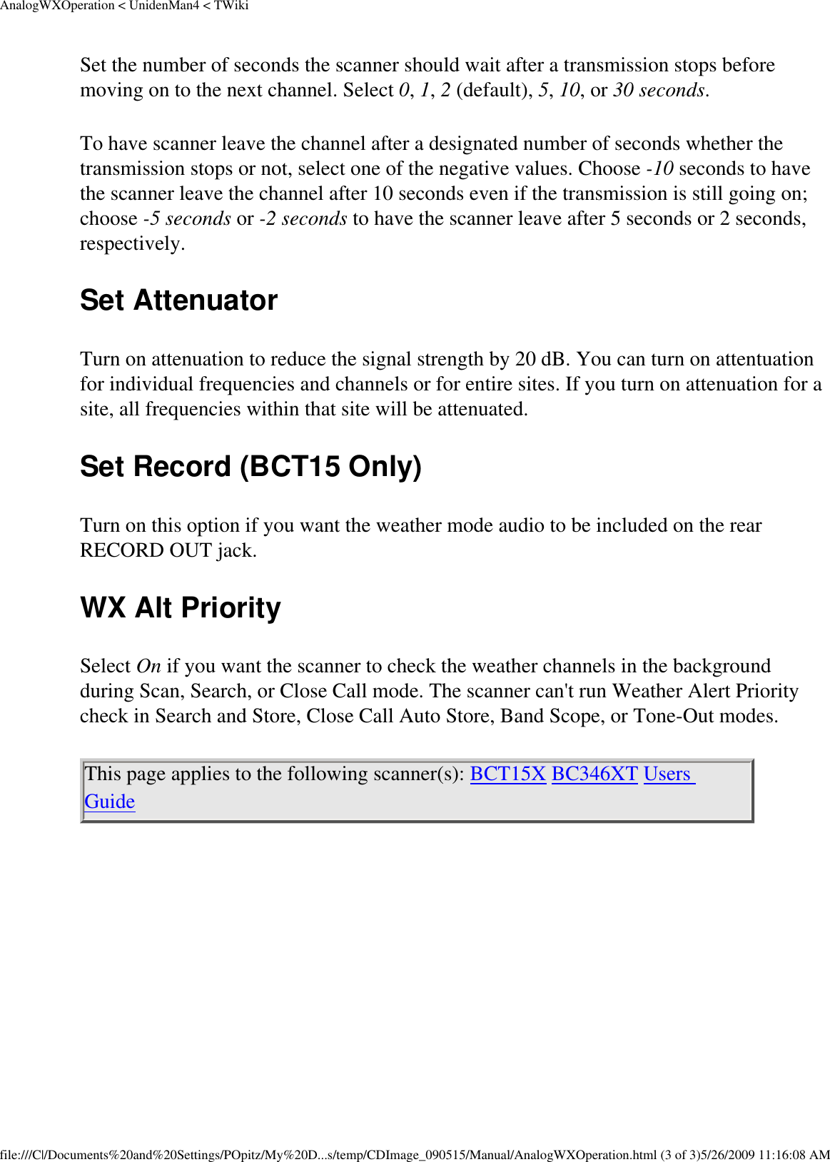 AnalogWXOperation &lt; UnidenMan4 &lt; TWikiSet the number of seconds the scanner should wait after a transmission stops before moving on to the next channel. Select 0, 1, 2 (default), 5, 10, or 30 seconds. To have scanner leave the channel after a designated number of seconds whether the transmission stops or not, select one of the negative values. Choose -10 seconds to have the scanner leave the channel after 10 seconds even if the transmission is still going on; choose -5 seconds or -2 seconds to have the scanner leave after 5 seconds or 2 seconds, respectively. Set Attenuator Turn on attenuation to reduce the signal strength by 20 dB. You can turn on attentuation for individual frequencies and channels or for entire sites. If you turn on attenuation for a site, all frequencies within that site will be attenuated. Set Record (BCT15 Only) Turn on this option if you want the weather mode audio to be included on the rear RECORD OUT jack. WX Alt Priority Select On if you want the scanner to check the weather channels in the background during Scan, Search, or Close Call mode. The scanner can&apos;t run Weather Alert Priority check in Search and Store, Close Call Auto Store, Band Scope, or Tone-Out modes. This page applies to the following scanner(s): BCT15X BC346XT Users Guide file:///C|/Documents%20and%20Settings/POpitz/My%20D...s/temp/CDImage_090515/Manual/AnalogWXOperation.html (3 of 3)5/26/2009 11:16:08 AM