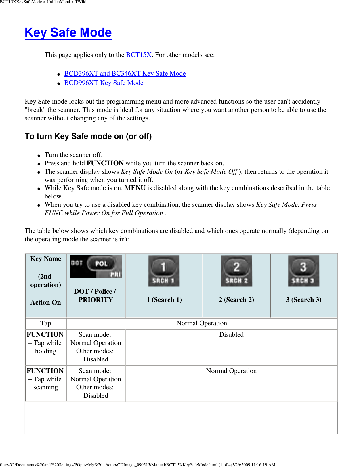 BCT15XKeySafeMode &lt; UnidenMan4 &lt; TWikiKey Safe Mode This page applies only to the BCT15X. For other models see: ●     BCD396XT and BC346XT Key Safe Mode ●     BCD996XT Key Safe Mode Key Safe mode locks out the programming menu and more advanced functions so the user can&apos;t accidently &quot;break&quot; the scanner. This mode is ideal for any situation where you want another person to be able to use the scanner without changing any of the settings. To turn Key Safe mode on (or off) ●     Turn the scanner off. ●     Press and hold FUNCTION while you turn the scanner back on. ●     The scanner display shows Key Safe Mode On (or Key Safe Mode Off ), then returns to the operation it was performing when you turned it off. ●     While Key Safe mode is on, MENU is disabled along with the key combinations described in the table below. ●     When you try to use a disabled key combination, the scanner display shows Key Safe Mode. Press FUNC while Power On for Full Operation . The table below shows which key combinations are disabled and which ones operate normally (depending on the operating mode the scanner is in): Key Name (2nd operation)Action On DOT / Police / PRIORITY 1 (Search 1) 2 (Search 2)  3 (Search 3)Tap  Normal Operation FUNCTION + Tap while holding Scan mode: Normal Operation Other modes: Disabled Disabled FUNCTION + Tap while scanning Scan mode: Normal Operation Other modes: Disabled Normal Operation file:///C|/Documents%20and%20Settings/POpitz/My%20.../temp/CDImage_090515/Manual/BCT15XKeySafeMode.html (1 of 4)5/26/2009 11:16:19 AM