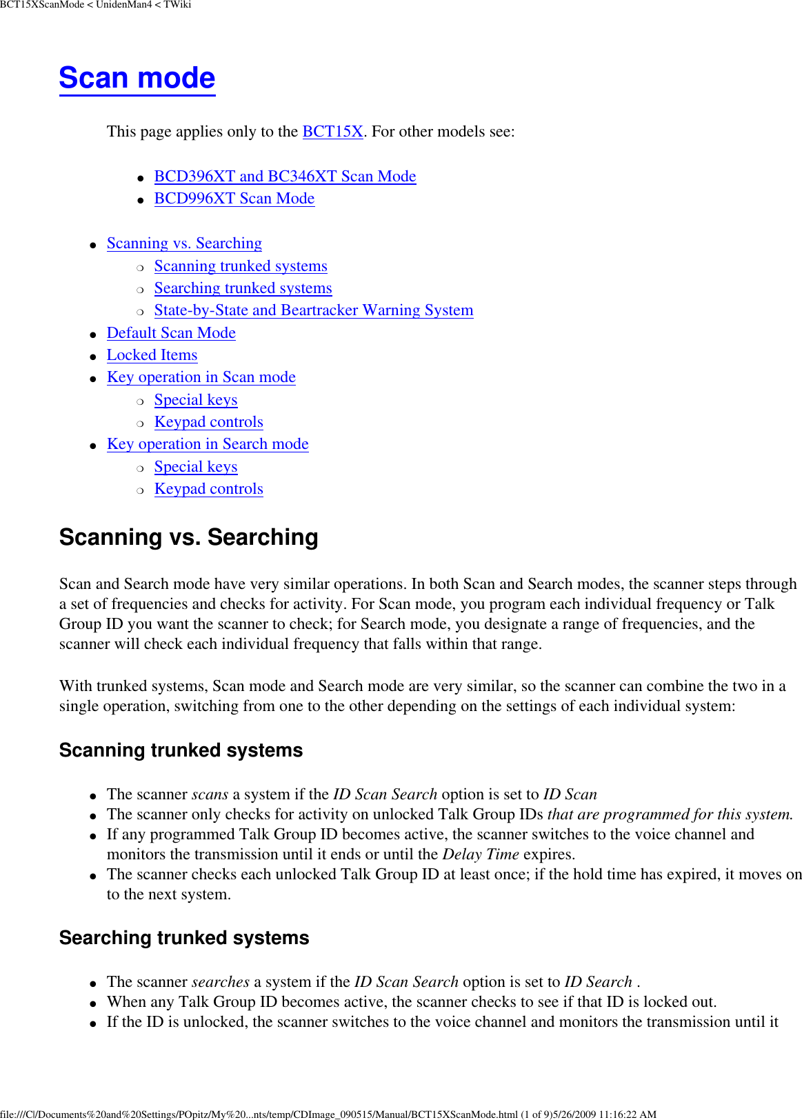 BCT15XScanMode &lt; UnidenMan4 &lt; TWikiScan mode This page applies only to the BCT15X. For other models see: ●     BCD396XT and BC346XT Scan Mode ●     BCD996XT Scan Mode ●     Scanning vs. Searching ❍     Scanning trunked systems ❍     Searching trunked systems ❍     State-by-State and Beartracker Warning System ●     Default Scan Mode ●     Locked Items ●     Key operation in Scan mode ❍     Special keys ❍     Keypad controls ●     Key operation in Search mode ❍     Special keys ❍     Keypad controls Scanning vs. Searching Scan and Search mode have very similar operations. In both Scan and Search modes, the scanner steps through a set of frequencies and checks for activity. For Scan mode, you program each individual frequency or Talk Group ID you want the scanner to check; for Search mode, you designate a range of frequencies, and the scanner will check each individual frequency that falls within that range. With trunked systems, Scan mode and Search mode are very similar, so the scanner can combine the two in a single operation, switching from one to the other depending on the settings of each individual system: Scanning trunked systems ●     The scanner scans a system if the ID Scan Search option is set to ID Scan ●     The scanner only checks for activity on unlocked Talk Group IDs that are programmed for this system. ●     If any programmed Talk Group ID becomes active, the scanner switches to the voice channel and monitors the transmission until it ends or until the Delay Time expires. ●     The scanner checks each unlocked Talk Group ID at least once; if the hold time has expired, it moves on to the next system. Searching trunked systems ●     The scanner searches a system if the ID Scan Search option is set to ID Search . ●     When any Talk Group ID becomes active, the scanner checks to see if that ID is locked out. ●     If the ID is unlocked, the scanner switches to the voice channel and monitors the transmission until it file:///C|/Documents%20and%20Settings/POpitz/My%20...nts/temp/CDImage_090515/Manual/BCT15XScanMode.html (1 of 9)5/26/2009 11:16:22 AM