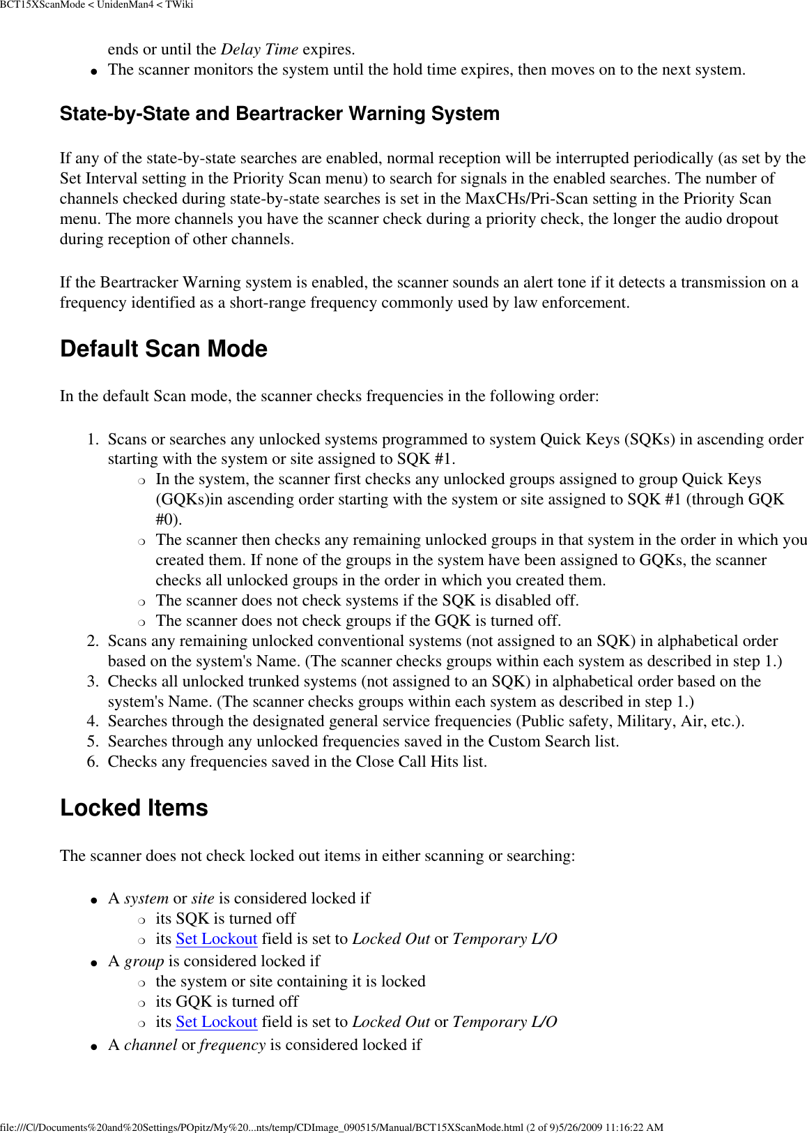 BCT15XScanMode &lt; UnidenMan4 &lt; TWikiends or until the Delay Time expires. ●     The scanner monitors the system until the hold time expires, then moves on to the next system. State-by-State and Beartracker Warning System If any of the state-by-state searches are enabled, normal reception will be interrupted periodically (as set by the Set Interval setting in the Priority Scan menu) to search for signals in the enabled searches. The number of channels checked during state-by-state searches is set in the MaxCHs/Pri-Scan setting in the Priority Scan menu. The more channels you have the scanner check during a priority check, the longer the audio dropout during reception of other channels. If the Beartracker Warning system is enabled, the scanner sounds an alert tone if it detects a transmission on a frequency identified as a short-range frequency commonly used by law enforcement. Default Scan Mode In the default Scan mode, the scanner checks frequencies in the following order: 1.  Scans or searches any unlocked systems programmed to system Quick Keys (SQKs) in ascending order starting with the system or site assigned to SQK #1. ❍     In the system, the scanner first checks any unlocked groups assigned to group Quick Keys (GQKs)in ascending order starting with the system or site assigned to SQK #1 (through GQK #0). ❍     The scanner then checks any remaining unlocked groups in that system in the order in which you created them. If none of the groups in the system have been assigned to GQKs, the scanner checks all unlocked groups in the order in which you created them. ❍     The scanner does not check systems if the SQK is disabled off. ❍     The scanner does not check groups if the GQK is turned off. 2.  Scans any remaining unlocked conventional systems (not assigned to an SQK) in alphabetical order based on the system&apos;s Name. (The scanner checks groups within each system as described in step 1.) 3.  Checks all unlocked trunked systems (not assigned to an SQK) in alphabetical order based on the system&apos;s Name. (The scanner checks groups within each system as described in step 1.) 4.  Searches through the designated general service frequencies (Public safety, Military, Air, etc.). 5.  Searches through any unlocked frequencies saved in the Custom Search list. 6.  Checks any frequencies saved in the Close Call Hits list. Locked Items The scanner does not check locked out items in either scanning or searching: ●     A system or site is considered locked if ❍     its SQK is turned off ❍     its Set Lockout field is set to Locked Out or Temporary L/O ●     A group is considered locked if ❍     the system or site containing it is locked ❍     its GQK is turned off ❍     its Set Lockout field is set to Locked Out or Temporary L/O ●     A channel or frequency is considered locked if file:///C|/Documents%20and%20Settings/POpitz/My%20...nts/temp/CDImage_090515/Manual/BCT15XScanMode.html (2 of 9)5/26/2009 11:16:22 AM