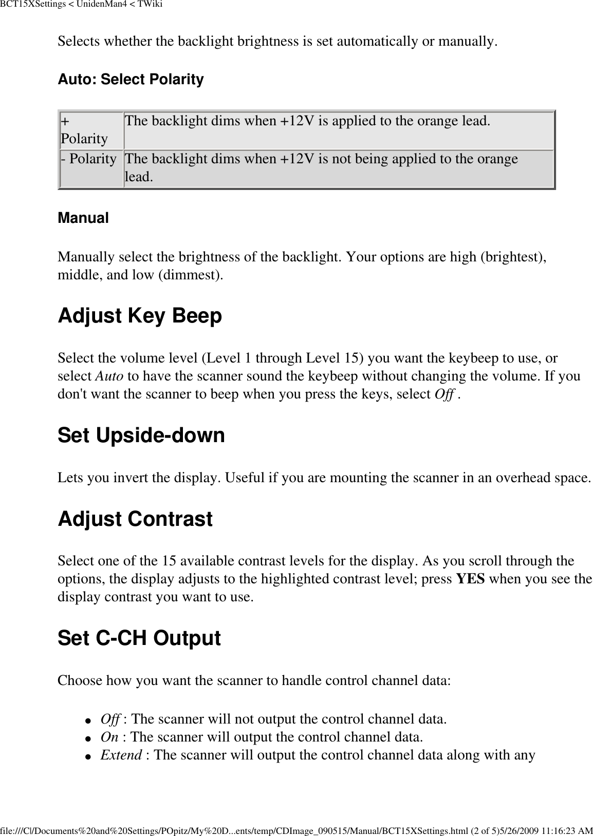 BCT15XSettings &lt; UnidenMan4 &lt; TWikiSelects whether the backlight brightness is set automatically or manually. Auto: Select Polarity + Polarity  The backlight dims when +12V is applied to the orange lead. - Polarity  The backlight dims when +12V is not being applied to the orange lead. Manual Manually select the brightness of the backlight. Your options are high (brightest), middle, and low (dimmest). Adjust Key Beep Select the volume level (Level 1 through Level 15) you want the keybeep to use, or select Auto to have the scanner sound the keybeep without changing the volume. If you don&apos;t want the scanner to beep when you press the keys, select Off . Set Upside-down Lets you invert the display. Useful if you are mounting the scanner in an overhead space. Adjust Contrast Select one of the 15 available contrast levels for the display. As you scroll through the options, the display adjusts to the highlighted contrast level; press YES when you see the display contrast you want to use. Set C-CH Output Choose how you want the scanner to handle control channel data: ●     Off : The scanner will not output the control channel data. ●     On : The scanner will output the control channel data. ●     Extend : The scanner will output the control channel data along with any file:///C|/Documents%20and%20Settings/POpitz/My%20D...ents/temp/CDImage_090515/Manual/BCT15XSettings.html (2 of 5)5/26/2009 11:16:23 AM