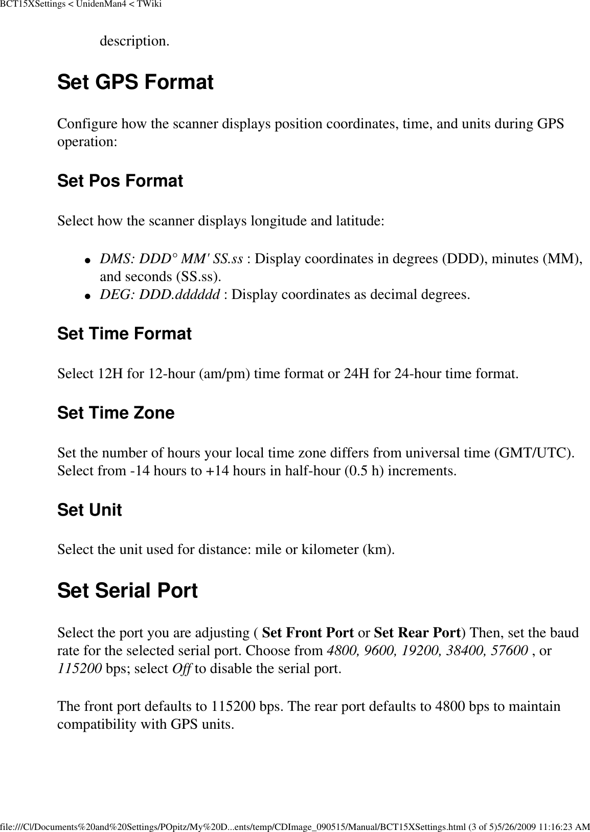 BCT15XSettings &lt; UnidenMan4 &lt; TWikidescription. Set GPS Format Configure how the scanner displays position coordinates, time, and units during GPS operation: Set Pos Format Select how the scanner displays longitude and latitude: ●     DMS: DDD° MM&apos; SS.ss : Display coordinates in degrees (DDD), minutes (MM), and seconds (SS.ss). ●     DEG: DDD.dddddd : Display coordinates as decimal degrees. Set Time Format Select 12H for 12-hour (am/pm) time format or 24H for 24-hour time format. Set Time Zone Set the number of hours your local time zone differs from universal time (GMT/UTC). Select from -14 hours to +14 hours in half-hour (0.5 h) increments. Set Unit Select the unit used for distance: mile or kilometer (km). Set Serial Port Select the port you are adjusting ( Set Front Port or Set Rear Port) Then, set the baud rate for the selected serial port. Choose from 4800, 9600, 19200, 38400, 57600 , or 115200 bps; select Off to disable the serial port. The front port defaults to 115200 bps. The rear port defaults to 4800 bps to maintain compatibility with GPS units. file:///C|/Documents%20and%20Settings/POpitz/My%20D...ents/temp/CDImage_090515/Manual/BCT15XSettings.html (3 of 5)5/26/2009 11:16:23 AM