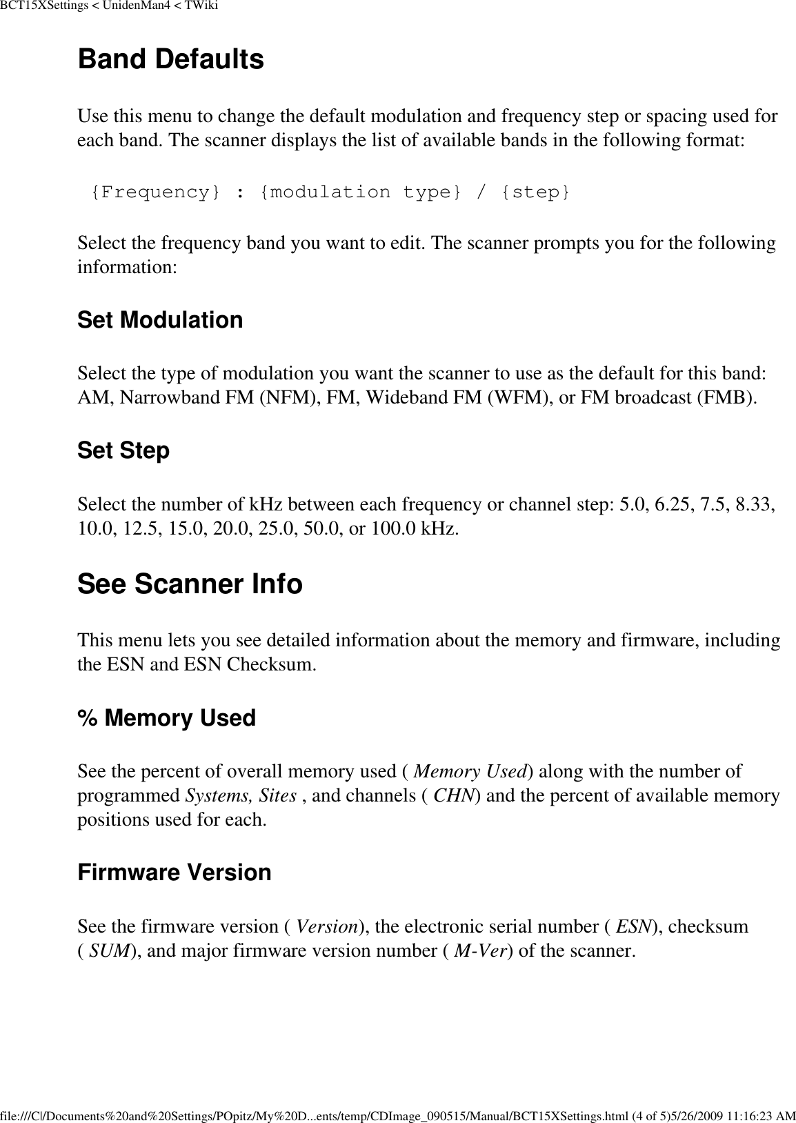 BCT15XSettings &lt; UnidenMan4 &lt; TWikiBand Defaults Use this menu to change the default modulation and frequency step or spacing used for each band. The scanner displays the list of available bands in the following format:  {Frequency} : {modulation type} / {step} Select the frequency band you want to edit. The scanner prompts you for the following information: Set Modulation Select the type of modulation you want the scanner to use as the default for this band: AM, Narrowband FM (NFM), FM, Wideband FM (WFM), or FM broadcast (FMB). Set Step Select the number of kHz between each frequency or channel step: 5.0, 6.25, 7.5, 8.33, 10.0, 12.5, 15.0, 20.0, 25.0, 50.0, or 100.0 kHz. See Scanner Info This menu lets you see detailed information about the memory and firmware, including the ESN and ESN Checksum. % Memory Used See the percent of overall memory used ( Memory Used) along with the number of programmed Systems, Sites , and channels ( CHN) and the percent of available memory positions used for each. Firmware Version See the firmware version ( Version), the electronic serial number ( ESN), checksum ( SUM), and major firmware version number ( M-Ver) of the scanner. file:///C|/Documents%20and%20Settings/POpitz/My%20D...ents/temp/CDImage_090515/Manual/BCT15XSettings.html (4 of 5)5/26/2009 11:16:23 AM