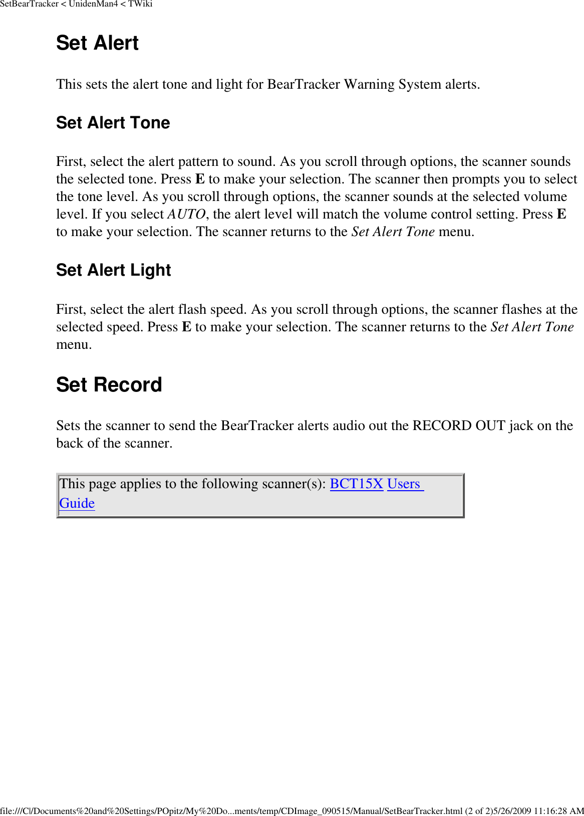 SetBearTracker &lt; UnidenMan4 &lt; TWikiSet Alert This sets the alert tone and light for BearTracker Warning System alerts. Set Alert Tone First, select the alert pattern to sound. As you scroll through options, the scanner sounds the selected tone. Press E to make your selection. The scanner then prompts you to select the tone level. As you scroll through options, the scanner sounds at the selected volume level. If you select AUTO, the alert level will match the volume control setting. Press E to make your selection. The scanner returns to the Set Alert Tone menu. Set Alert Light First, select the alert flash speed. As you scroll through options, the scanner flashes at the selected speed. Press E to make your selection. The scanner returns to the Set Alert Tone menu. Set Record Sets the scanner to send the BearTracker alerts audio out the RECORD OUT jack on the back of the scanner. This page applies to the following scanner(s): BCT15X Users Guide file:///C|/Documents%20and%20Settings/POpitz/My%20Do...ments/temp/CDImage_090515/Manual/SetBearTracker.html (2 of 2)5/26/2009 11:16:28 AM