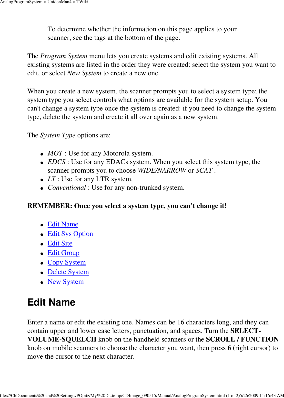 AnalogProgramSystem &lt; UnidenMan4 &lt; TWikiTo determine whether the information on this page applies to your scanner, see the tags at the bottom of the page.The Program System menu lets you create systems and edit existing systems. All existing systems are listed in the order they were created: select the system you want to edit, or select New System to create a new one. When you create a new system, the scanner prompts you to select a system type; the system type you select controls what options are available for the system setup. You can&apos;t change a system type once the system is created: if you need to change the system type, delete the system and create it all over again as a new system. The System Type options are: ●     MOT : Use for any Motorola system. ●     EDCS : Use for any EDACs system. When you select this system type, the scanner prompts you to choose WIDE/NARROW or SCAT . ●     LT : Use for any LTR system. ●     Conventional : Use for any non-trunked system. REMEMBER: Once you select a system type, you can&apos;t change it! ●     Edit Name ●     Edit Sys Option ●     Edit Site ●     Edit Group ●     Copy System ●     Delete System ●     New System Edit Name Enter a name or edit the existing one. Names can be 16 characters long, and they can contain upper and lower case letters, punctuation, and spaces. Turn the SELECT-VOLUME-SQUELCH knob on the handheld scanners or the SCROLL / FUNCTION knob on mobile scanners to choose the character you want, then press 6 (right cursor) to move the cursor to the next character. file:///C|/Documents%20and%20Settings/POpitz/My%20D...temp/CDImage_090515/Manual/AnalogProgramSystem.html (1 of 2)5/26/2009 11:16:43 AM