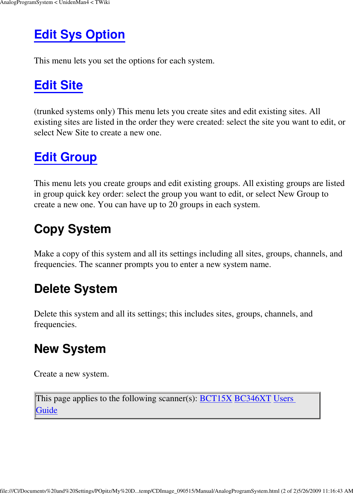 AnalogProgramSystem &lt; UnidenMan4 &lt; TWikiEdit Sys Option This menu lets you set the options for each system. Edit Site (trunked systems only) This menu lets you create sites and edit existing sites. All existing sites are listed in the order they were created: select the site you want to edit, or select New Site to create a new one. Edit Group This menu lets you create groups and edit existing groups. All existing groups are listed in group quick key order: select the group you want to edit, or select New Group to create a new one. You can have up to 20 groups in each system. Copy System Make a copy of this system and all its settings including all sites, groups, channels, and frequencies. The scanner prompts you to enter a new system name. Delete System Delete this system and all its settings; this includes sites, groups, channels, and frequencies. New System Create a new system. This page applies to the following scanner(s): BCT15X BC346XT Users Guide file:///C|/Documents%20and%20Settings/POpitz/My%20D...temp/CDImage_090515/Manual/AnalogProgramSystem.html (2 of 2)5/26/2009 11:16:43 AM