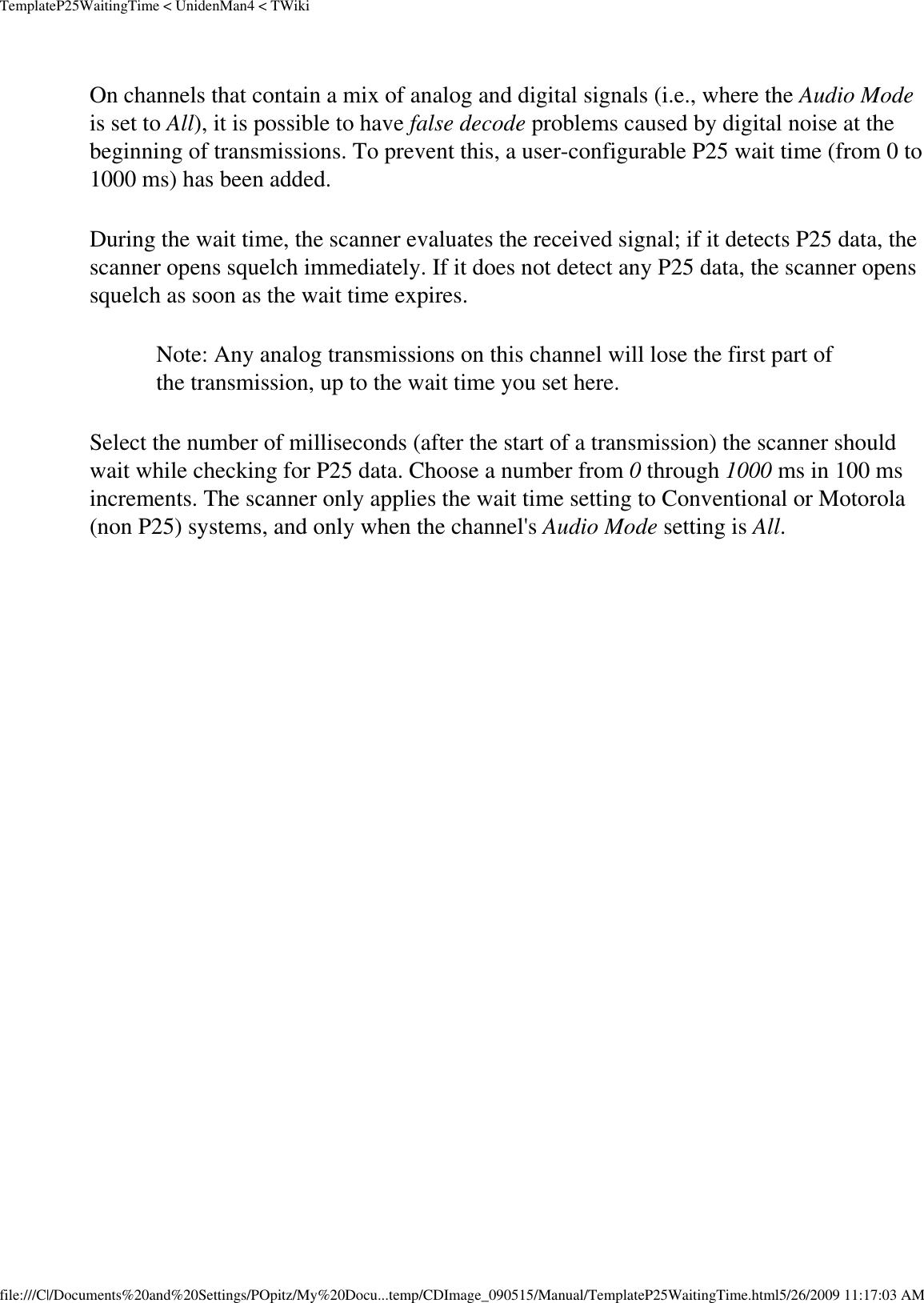 TemplateP25WaitingTime &lt; UnidenMan4 &lt; TWikiOn channels that contain a mix of analog and digital signals (i.e., where the Audio Mode is set to All), it is possible to have false decode problems caused by digital noise at the beginning of transmissions. To prevent this, a user-configurable P25 wait time (from 0 to 1000 ms) has been added. During the wait time, the scanner evaluates the received signal; if it detects P25 data, the scanner opens squelch immediately. If it does not detect any P25 data, the scanner opens squelch as soon as the wait time expires. Note: Any analog transmissions on this channel will lose the first part of the transmission, up to the wait time you set here.Select the number of milliseconds (after the start of a transmission) the scanner should wait while checking for P25 data. Choose a number from 0 through 1000 ms in 100 ms increments. The scanner only applies the wait time setting to Conventional or Motorola (non P25) systems, and only when the channel&apos;s Audio Mode setting is All. file:///C|/Documents%20and%20Settings/POpitz/My%20Docu...temp/CDImage_090515/Manual/TemplateP25WaitingTime.html5/26/2009 11:17:03 AM