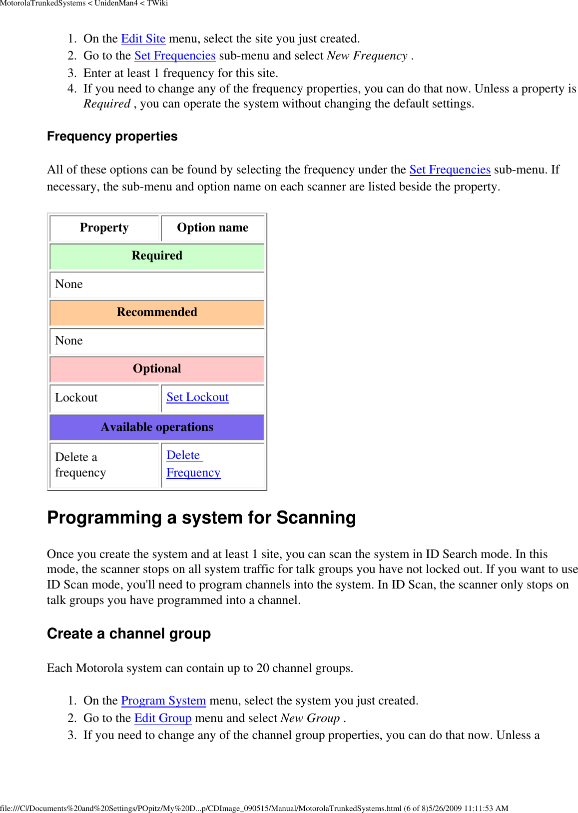 MotorolaTrunkedSystems &lt; UnidenMan4 &lt; TWiki1.  On the Edit Site menu, select the site you just created. 2.  Go to the Set Frequencies sub-menu and select New Frequency . 3.  Enter at least 1 frequency for this site. 4.  If you need to change any of the frequency properties, you can do that now. Unless a property is Required , you can operate the system without changing the default settings. Frequency properties All of these options can be found by selecting the frequency under the Set Frequencies sub-menu. If necessary, the sub-menu and option name on each scanner are listed beside the property. Property  Option name Required None Recommended None Optional Lockout  Set Lockout Available operations Delete a frequency Delete Frequency Programming a system for Scanning Once you create the system and at least 1 site, you can scan the system in ID Search mode. In this mode, the scanner stops on all system traffic for talk groups you have not locked out. If you want to use ID Scan mode, you&apos;ll need to program channels into the system. In ID Scan, the scanner only stops on talk groups you have programmed into a channel. Create a channel group Each Motorola system can contain up to 20 channel groups. 1.  On the Program System menu, select the system you just created. 2.  Go to the Edit Group menu and select New Group . 3.  If you need to change any of the channel group properties, you can do that now. Unless a file:///C|/Documents%20and%20Settings/POpitz/My%20D...p/CDImage_090515/Manual/MotorolaTrunkedSystems.html (6 of 8)5/26/2009 11:11:53 AM