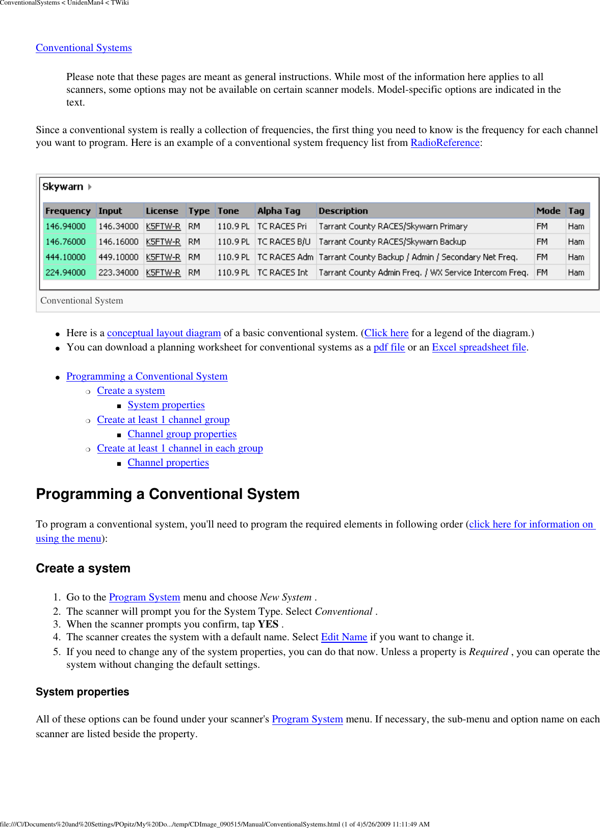 ConventionalSystems &lt; UnidenMan4 &lt; TWikiConventional Systems Please note that these pages are meant as general instructions. While most of the information here applies to all scanners, some options may not be available on certain scanner models. Model-specific options are indicated in the text. Since a conventional system is really a collection of frequencies, the first thing you need to know is the frequency for each channel you want to program. Here is an example of a conventional system frequency list from RadioReference: Conventional System ●     Here is a conceptual layout diagram of a basic conventional system. (Click here for a legend of the diagram.) ●     You can download a planning worksheet for conventional systems as a pdf file or an Excel spreadsheet file. ●     Programming a Conventional System ❍     Create a system ■     System properties ❍     Create at least 1 channel group ■     Channel group properties ❍     Create at least 1 channel in each group ■     Channel properties Programming a Conventional System To program a conventional system, you&apos;ll need to program the required elements in following order (click here for information on using the menu): Create a system 1.  Go to the Program System menu and choose New System . 2.  The scanner will prompt you for the System Type. Select Conventional . 3.  When the scanner prompts you confirm, tap YES . 4.  The scanner creates the system with a default name. Select Edit Name if you want to change it. 5.  If you need to change any of the system properties, you can do that now. Unless a property is Required , you can operate the system without changing the default settings. System properties All of these options can be found under your scanner&apos;s Program System menu. If necessary, the sub-menu and option name on each scanner are listed beside the property. file:///C|/Documents%20and%20Settings/POpitz/My%20Do.../temp/CDImage_090515/Manual/ConventionalSystems.html (1 of 4)5/26/2009 11:11:49 AM