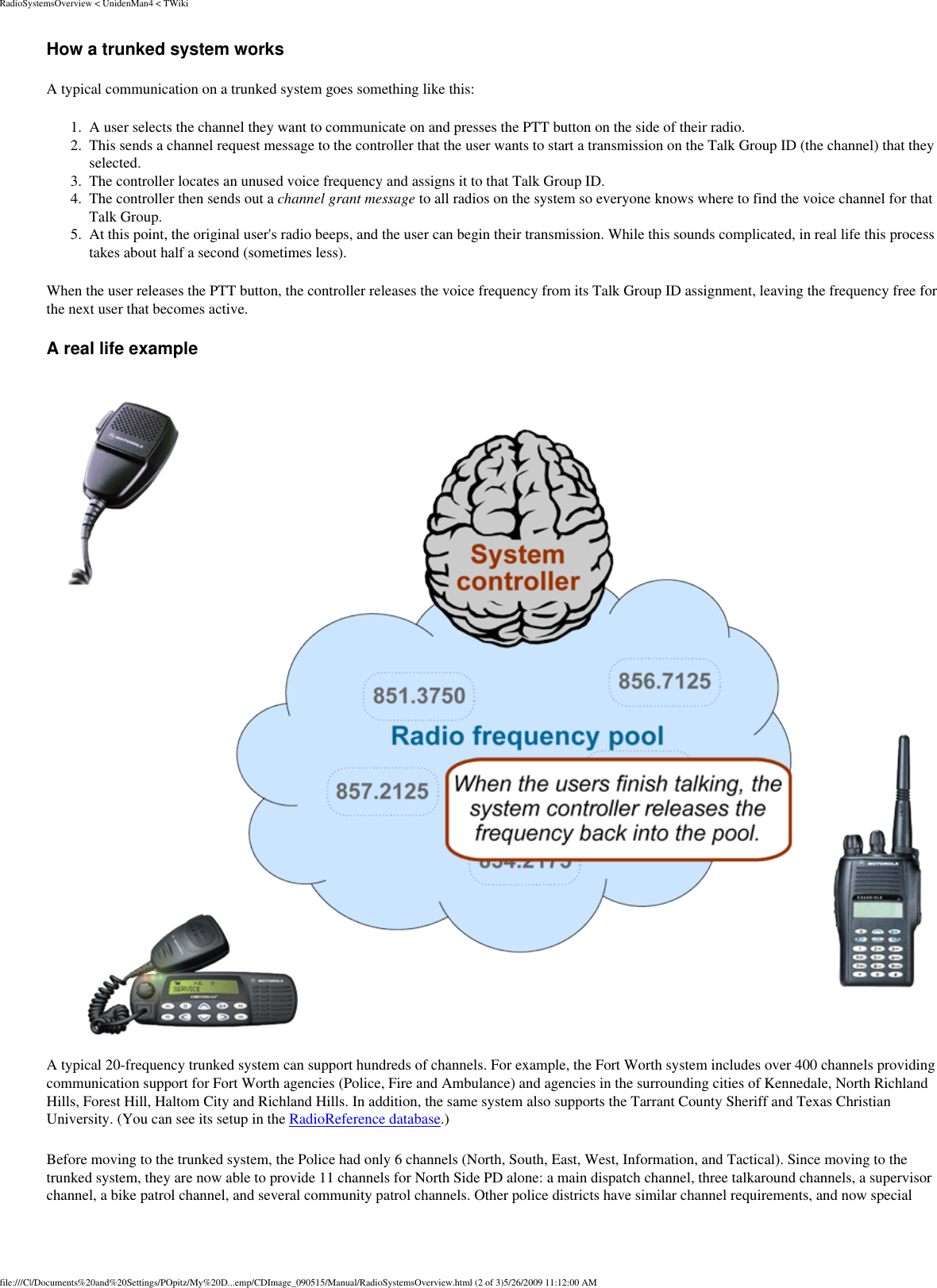 RadioSystemsOverview &lt; UnidenMan4 &lt; TWikiHow a trunked system works A typical communication on a trunked system goes something like this: 1.  A user selects the channel they want to communicate on and presses the PTT button on the side of their radio. 2.  This sends a channel request message to the controller that the user wants to start a transmission on the Talk Group ID (the channel) that they selected. 3.  The controller locates an unused voice frequency and assigns it to that Talk Group ID. 4.  The controller then sends out a channel grant message to all radios on the system so everyone knows where to find the voice channel for that Talk Group. 5.  At this point, the original user&apos;s radio beeps, and the user can begin their transmission. While this sounds complicated, in real life this process takes about half a second (sometimes less). When the user releases the PTT button, the controller releases the voice frequency from its Talk Group ID assignment, leaving the frequency free for the next user that becomes active. A real life example A typical 20-frequency trunked system can support hundreds of channels. For example, the Fort Worth system includes over 400 channels providing communication support for Fort Worth agencies (Police, Fire and Ambulance) and agencies in the surrounding cities of Kennedale, North Richland Hills, Forest Hill, Haltom City and Richland Hills. In addition, the same system also supports the Tarrant County Sheriff and Texas Christian University. (You can see its setup in the RadioReference database.) Before moving to the trunked system, the Police had only 6 channels (North, South, East, West, Information, and Tactical). Since moving to the trunked system, they are now able to provide 11 channels for North Side PD alone: a main dispatch channel, three talkaround channels, a supervisor channel, a bike patrol channel, and several community patrol channels. Other police districts have similar channel requirements, and now special file:///C|/Documents%20and%20Settings/POpitz/My%20D...emp/CDImage_090515/Manual/RadioSystemsOverview.html (2 of 3)5/26/2009 11:12:00 AM