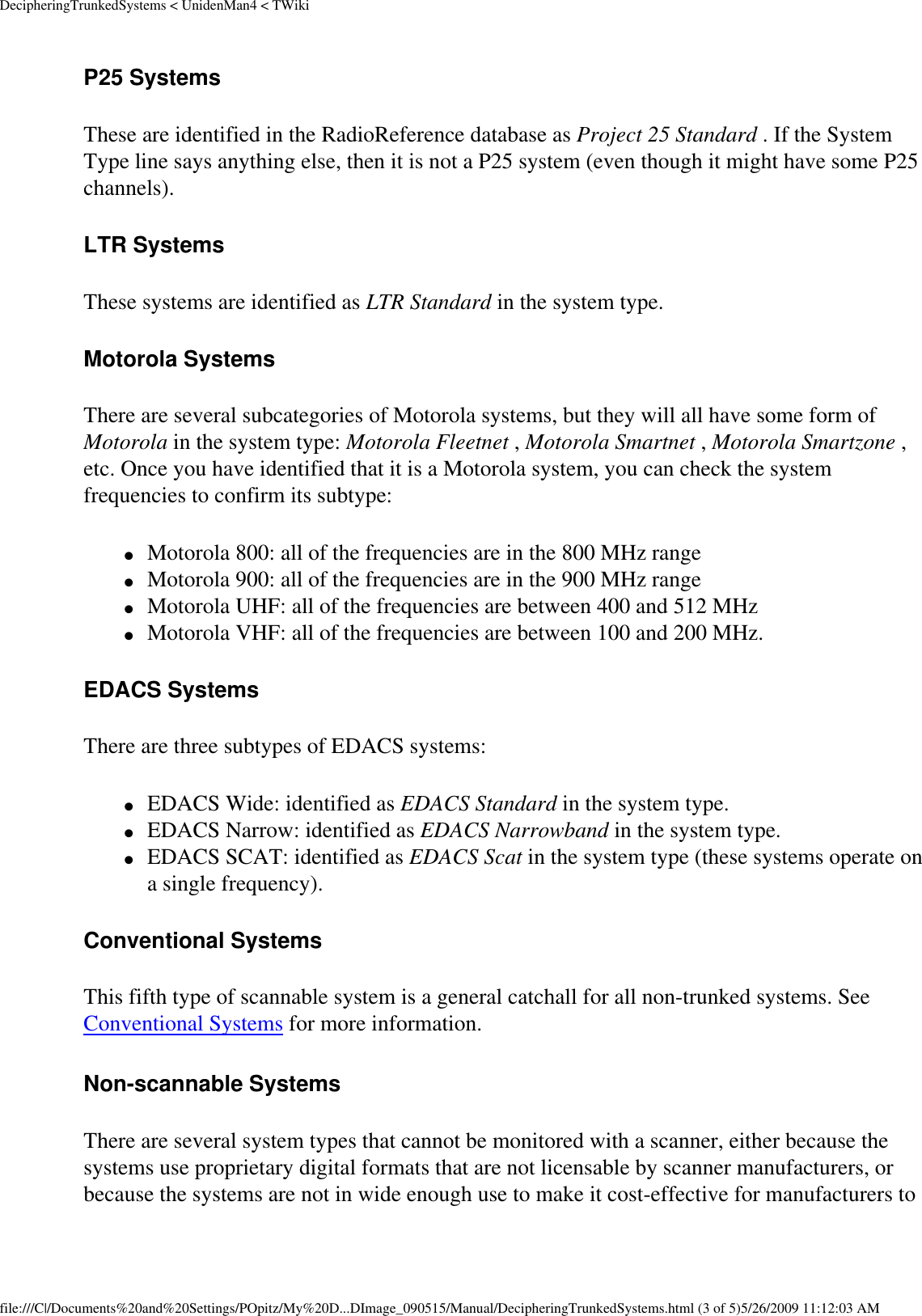 DecipheringTrunkedSystems &lt; UnidenMan4 &lt; TWikiP25 Systems These are identified in the RadioReference database as Project 25 Standard . If the System Type line says anything else, then it is not a P25 system (even though it might have some P25 channels). LTR Systems These systems are identified as LTR Standard in the system type. Motorola Systems There are several subcategories of Motorola systems, but they will all have some form of Motorola in the system type: Motorola Fleetnet , Motorola Smartnet , Motorola Smartzone , etc. Once you have identified that it is a Motorola system, you can check the system frequencies to confirm its subtype: ●     Motorola 800: all of the frequencies are in the 800 MHz range ●     Motorola 900: all of the frequencies are in the 900 MHz range ●     Motorola UHF: all of the frequencies are between 400 and 512 MHz ●     Motorola VHF: all of the frequencies are between 100 and 200 MHz. EDACS Systems There are three subtypes of EDACS systems: ●     EDACS Wide: identified as EDACS Standard in the system type. ●     EDACS Narrow: identified as EDACS Narrowband in the system type. ●     EDACS SCAT: identified as EDACS Scat in the system type (these systems operate on a single frequency). Conventional Systems This fifth type of scannable system is a general catchall for all non-trunked systems. See Conventional Systems for more information. Non-scannable Systems There are several system types that cannot be monitored with a scanner, either because the systems use proprietary digital formats that are not licensable by scanner manufacturers, or because the systems are not in wide enough use to make it cost-effective for manufacturers to file:///C|/Documents%20and%20Settings/POpitz/My%20D...DImage_090515/Manual/DecipheringTrunkedSystems.html (3 of 5)5/26/2009 11:12:03 AM