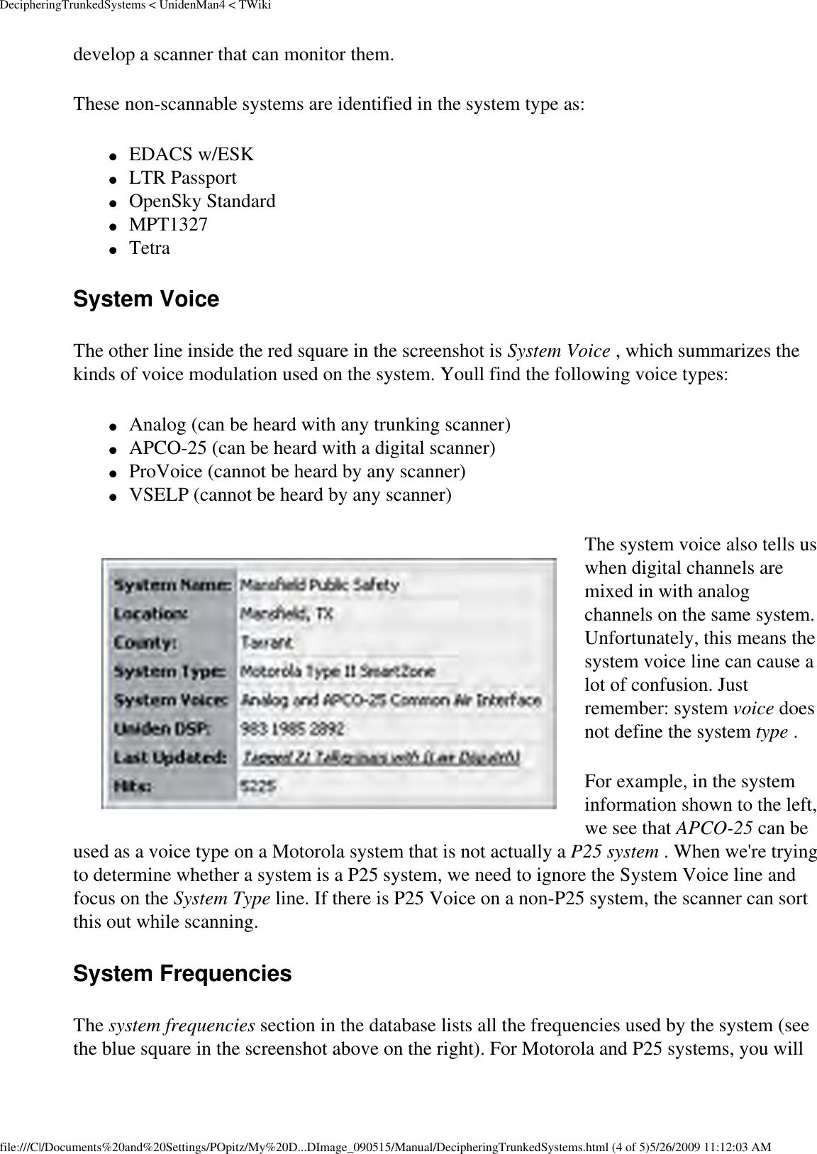 DecipheringTrunkedSystems &lt; UnidenMan4 &lt; TWikidevelop a scanner that can monitor them. These non-scannable systems are identified in the system type as: ●     EDACS w/ESK ●     LTR Passport ●     OpenSky Standard ●     MPT1327 ●     Tetra System Voice The other line inside the red square in the screenshot is System Voice , which summarizes the kinds of voice modulation used on the system. Youll find the following voice types: ●     Analog (can be heard with any trunking scanner) ●     APCO-25 (can be heard with a digital scanner) ●     ProVoice (cannot be heard by any scanner) ●     VSELP (cannot be heard by any scanner) The system voice also tells us when digital channels are mixed in with analog channels on the same system. Unfortunately, this means the system voice line can cause a lot of confusion. Just remember: system voice does not define the system type . For example, in the system information shown to the left, we see that APCO-25 can be used as a voice type on a Motorola system that is not actually a P25 system . When we&apos;re trying to determine whether a system is a P25 system, we need to ignore the System Voice line and focus on the System Type line. If there is P25 Voice on a non-P25 system, the scanner can sort this out while scanning. System Frequencies The system frequencies section in the database lists all the frequencies used by the system (see the blue square in the screenshot above on the right). For Motorola and P25 systems, you will file:///C|/Documents%20and%20Settings/POpitz/My%20D...DImage_090515/Manual/DecipheringTrunkedSystems.html (4 of 5)5/26/2009 11:12:03 AM