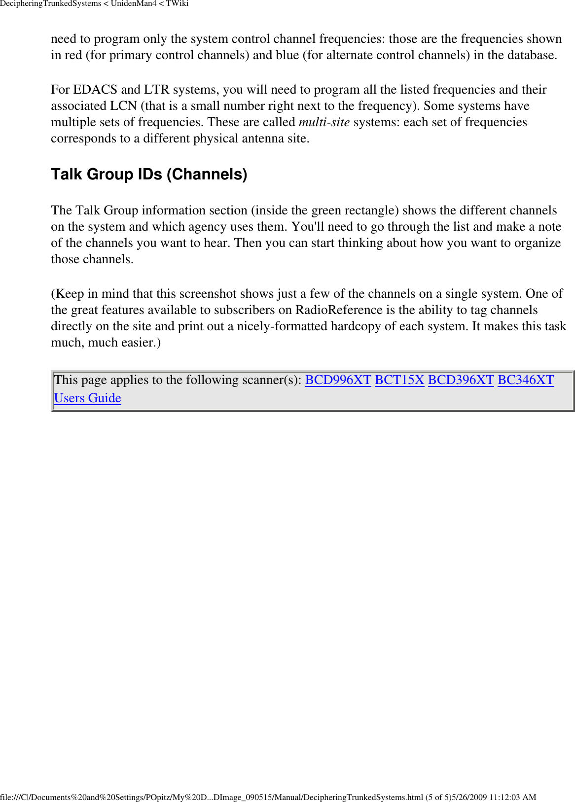 DecipheringTrunkedSystems &lt; UnidenMan4 &lt; TWikineed to program only the system control channel frequencies: those are the frequencies shown in red (for primary control channels) and blue (for alternate control channels) in the database. For EDACS and LTR systems, you will need to program all the listed frequencies and their associated LCN (that is a small number right next to the frequency). Some systems have multiple sets of frequencies. These are called multi-site systems: each set of frequencies corresponds to a different physical antenna site. Talk Group IDs (Channels) The Talk Group information section (inside the green rectangle) shows the different channels on the system and which agency uses them. You&apos;ll need to go through the list and make a note of the channels you want to hear. Then you can start thinking about how you want to organize those channels. (Keep in mind that this screenshot shows just a few of the channels on a single system. One of the great features available to subscribers on RadioReference is the ability to tag channels directly on the site and print out a nicely-formatted hardcopy of each system. It makes this task much, much easier.) This page applies to the following scanner(s): BCD996XT BCT15X BCD396XT BC346XT Users Guide file:///C|/Documents%20and%20Settings/POpitz/My%20D...DImage_090515/Manual/DecipheringTrunkedSystems.html (5 of 5)5/26/2009 11:12:03 AM