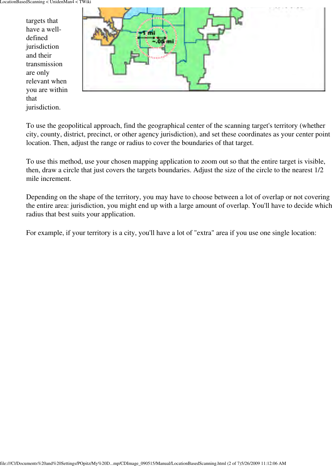 LocationBasedScanning &lt; UnidenMan4 &lt; TWikitargets that have a well-defined jurisdiction and their transmission are only relevant when you are within that jurisdiction. To use the geopolitical approach, find the geographical center of the scanning target&apos;s territory (whether city, county, district, precinct, or other agency jurisdiction), and set these coordinates as your center point location. Then, adjust the range or radius to cover the boundaries of that target. To use this method, use your chosen mapping application to zoom out so that the entire target is visible, then, draw a circle that just covers the targets boundaries. Adjust the size of the circle to the nearest 1/2 mile increment. Depending on the shape of the territory, you may have to choose between a lot of overlap or not covering the entire area: jurisdiction, you might end up with a large amount of overlap. You&apos;ll have to decide which radius that best suits your application. For example, if your territory is a city, you&apos;ll have a lot of &quot;extra&quot; area if you use one single location: file:///C|/Documents%20and%20Settings/POpitz/My%20D...mp/CDImage_090515/Manual/LocationBasedScanning.html (2 of 7)5/26/2009 11:12:06 AM