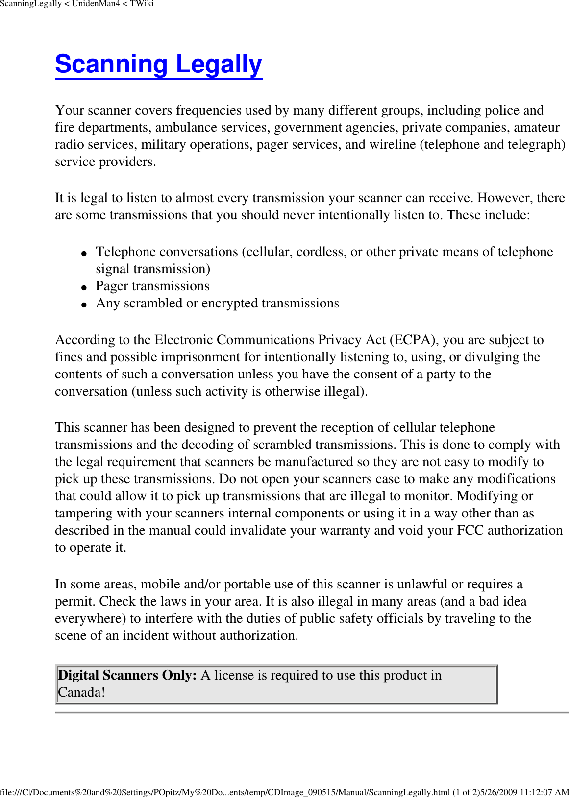 ScanningLegally &lt; UnidenMan4 &lt; TWikiScanning Legally Your scanner covers frequencies used by many different groups, including police and fire departments, ambulance services, government agencies, private companies, amateur radio services, military operations, pager services, and wireline (telephone and telegraph) service providers. It is legal to listen to almost every transmission your scanner can receive. However, there are some transmissions that you should never intentionally listen to. These include: ●     Telephone conversations (cellular, cordless, or other private means of telephone signal transmission) ●     Pager transmissions ●     Any scrambled or encrypted transmissions According to the Electronic Communications Privacy Act (ECPA), you are subject to fines and possible imprisonment for intentionally listening to, using, or divulging the contents of such a conversation unless you have the consent of a party to the conversation (unless such activity is otherwise illegal). This scanner has been designed to prevent the reception of cellular telephone transmissions and the decoding of scrambled transmissions. This is done to comply with the legal requirement that scanners be manufactured so they are not easy to modify to pick up these transmissions. Do not open your scanners case to make any modifications that could allow it to pick up transmissions that are illegal to monitor. Modifying or tampering with your scanners internal components or using it in a way other than as described in the manual could invalidate your warranty and void your FCC authorization to operate it. In some areas, mobile and/or portable use of this scanner is unlawful or requires a permit. Check the laws in your area. It is also illegal in many areas (and a bad idea everywhere) to interfere with the duties of public safety officials by traveling to the scene of an incident without authorization. Digital Scanners Only: A license is required to use this product in Canada! file:///C|/Documents%20and%20Settings/POpitz/My%20Do...ents/temp/CDImage_090515/Manual/ScanningLegally.html (1 of 2)5/26/2009 11:12:07 AM