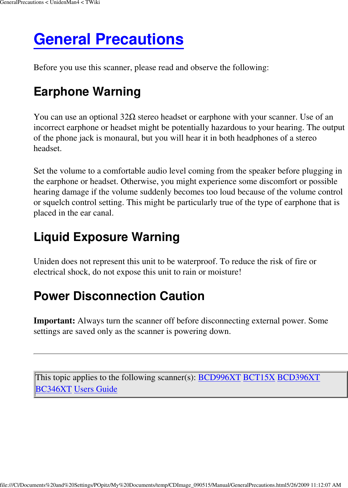 GeneralPrecautions &lt; UnidenMan4 &lt; TWikiGeneral Precautions Before you use this scanner, please read and observe the following: Earphone Warning You can use an optional 32Ω stereo headset or earphone with your scanner. Use of an incorrect earphone or headset might be potentially hazardous to your hearing. The output of the phone jack is monaural, but you will hear it in both headphones of a stereo headset. Set the volume to a comfortable audio level coming from the speaker before plugging in the earphone or headset. Otherwise, you might experience some discomfort or possible hearing damage if the volume suddenly becomes too loud because of the volume control or squelch control setting. This might be particularly true of the type of earphone that is placed in the ear canal. Liquid Exposure Warning Uniden does not represent this unit to be waterproof. To reduce the risk of fire or electrical shock, do not expose this unit to rain or moisture! Power Disconnection Caution Important: Always turn the scanner off before disconnecting external power. Some settings are saved only as the scanner is powering down. This topic applies to the following scanner(s): BCD996XT BCT15X BCD396XT BC346XT Users Guide file:///C|/Documents%20and%20Settings/POpitz/My%20Documents/temp/CDImage_090515/Manual/GeneralPrecautions.html5/26/2009 11:12:07 AM