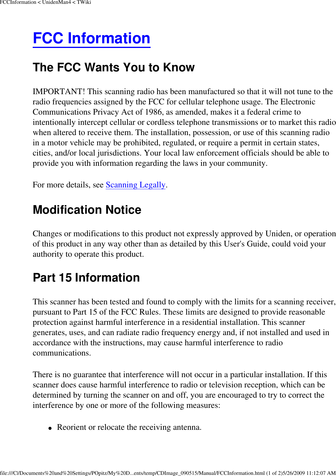 FCCInformation &lt; UnidenMan4 &lt; TWikiFCC Information The FCC Wants You to Know IMPORTANT! This scanning radio has been manufactured so that it will not tune to the radio frequencies assigned by the FCC for cellular telephone usage. The Electronic Communications Privacy Act of 1986, as amended, makes it a federal crime to intentionally intercept cellular or cordless telephone transmissions or to market this radio when altered to receive them. The installation, possession, or use of this scanning radio in a motor vehicle may be prohibited, regulated, or require a permit in certain states, cities, and/or local jurisdictions. Your local law enforcement officials should be able to provide you with information regarding the laws in your community. For more details, see Scanning Legally. Modification Notice Changes or modifications to this product not expressly approved by Uniden, or operation of this product in any way other than as detailed by this User&apos;s Guide, could void your authority to operate this product. Part 15 Information This scanner has been tested and found to comply with the limits for a scanning receiver, pursuant to Part 15 of the FCC Rules. These limits are designed to provide reasonable protection against harmful interference in a residential installation. This scanner generates, uses, and can radiate radio frequency energy and, if not installed and used in accordance with the instructions, may cause harmful interference to radio communications. There is no guarantee that interference will not occur in a particular installation. If this scanner does cause harmful interference to radio or television reception, which can be determined by turning the scanner on and off, you are encouraged to try to correct the interference by one or more of the following measures: ●     Reorient or relocate the receiving antenna. file:///C|/Documents%20and%20Settings/POpitz/My%20D...ents/temp/CDImage_090515/Manual/FCCInformation.html (1 of 2)5/26/2009 11:12:07 AM