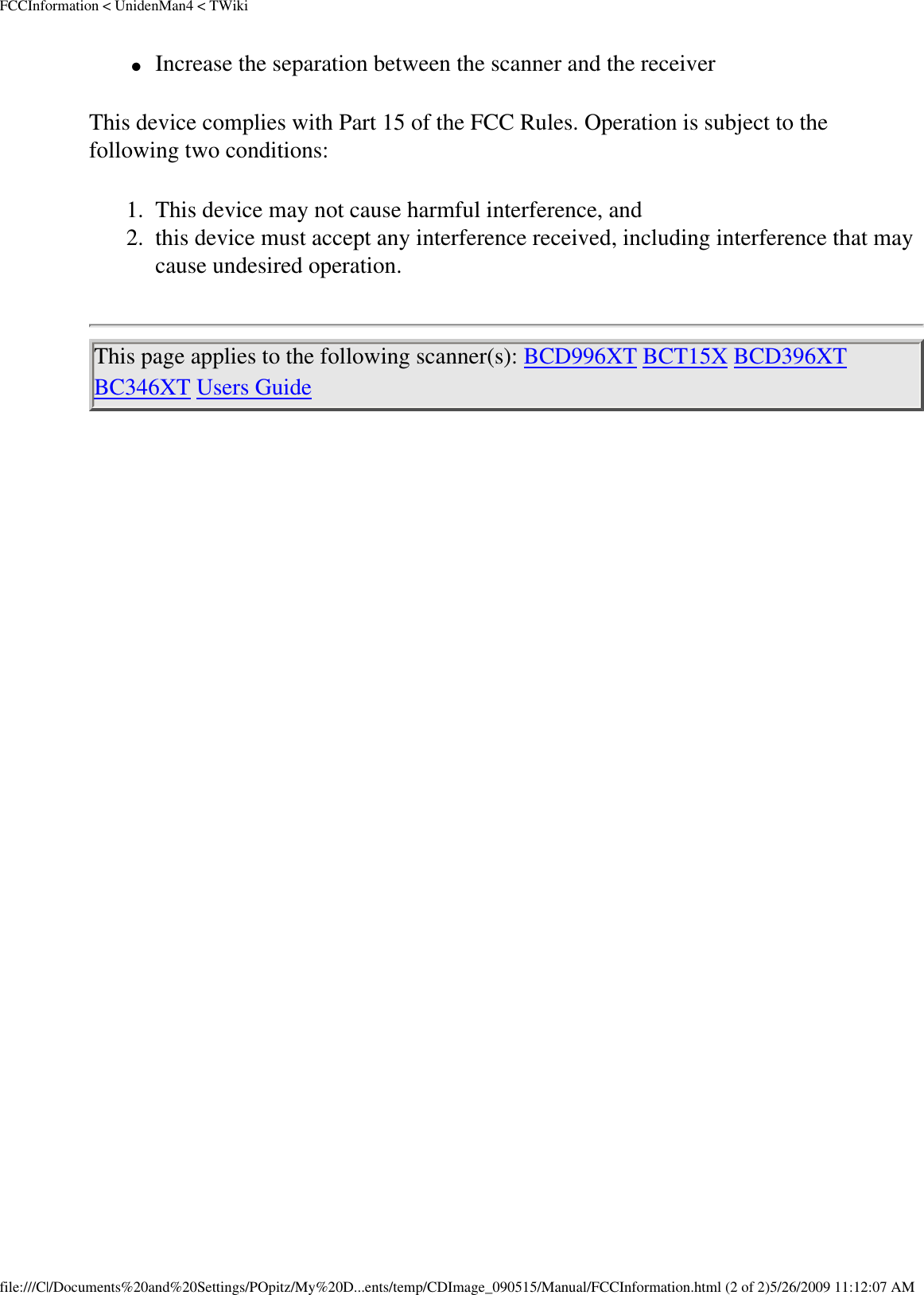 FCCInformation &lt; UnidenMan4 &lt; TWiki●     Increase the separation between the scanner and the receiver This device complies with Part 15 of the FCC Rules. Operation is subject to the following two conditions: 1.  This device may not cause harmful interference, and 2.  this device must accept any interference received, including interference that may cause undesired operation. This page applies to the following scanner(s): BCD996XT BCT15X BCD396XT BC346XT Users Guide file:///C|/Documents%20and%20Settings/POpitz/My%20D...ents/temp/CDImage_090515/Manual/FCCInformation.html (2 of 2)5/26/2009 11:12:07 AM
