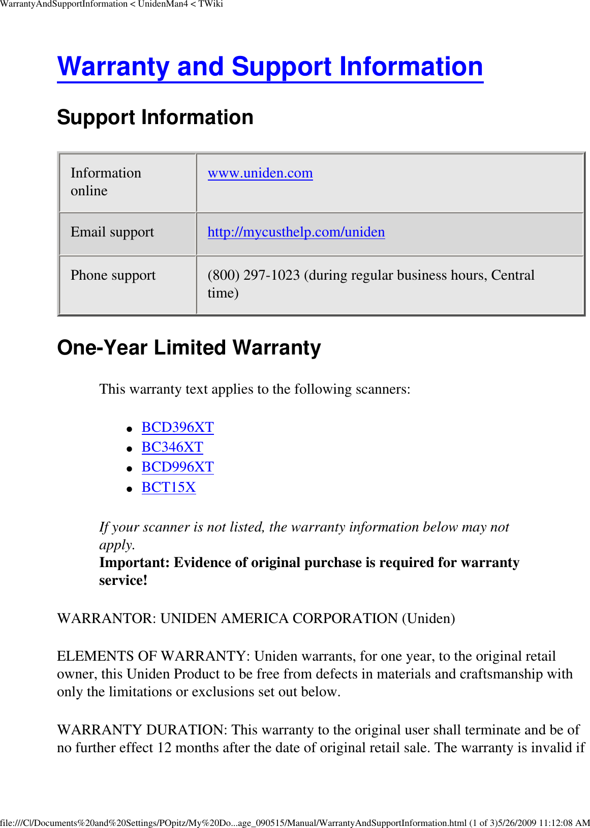 WarrantyAndSupportInformation &lt; UnidenMan4 &lt; TWikiWarranty and Support Information Support Information Information online  www.uniden.com Email support  http://mycusthelp.com/uniden Phone support  (800) 297-1023 (during regular business hours, Central time) One-Year Limited Warranty This warranty text applies to the following scanners: ●     BCD396XT ●     BC346XT ●     BCD996XT ●     BCT15X If your scanner is not listed, the warranty information below may not apply.  Important: Evidence of original purchase is required for warranty service! WARRANTOR: UNIDEN AMERICA CORPORATION (Uniden) ELEMENTS OF WARRANTY: Uniden warrants, for one year, to the original retail owner, this Uniden Product to be free from defects in materials and craftsmanship with only the limitations or exclusions set out below. WARRANTY DURATION: This warranty to the original user shall terminate and be of no further effect 12 months after the date of original retail sale. The warranty is invalid if file:///C|/Documents%20and%20Settings/POpitz/My%20Do...age_090515/Manual/WarrantyAndSupportInformation.html (1 of 3)5/26/2009 11:12:08 AM