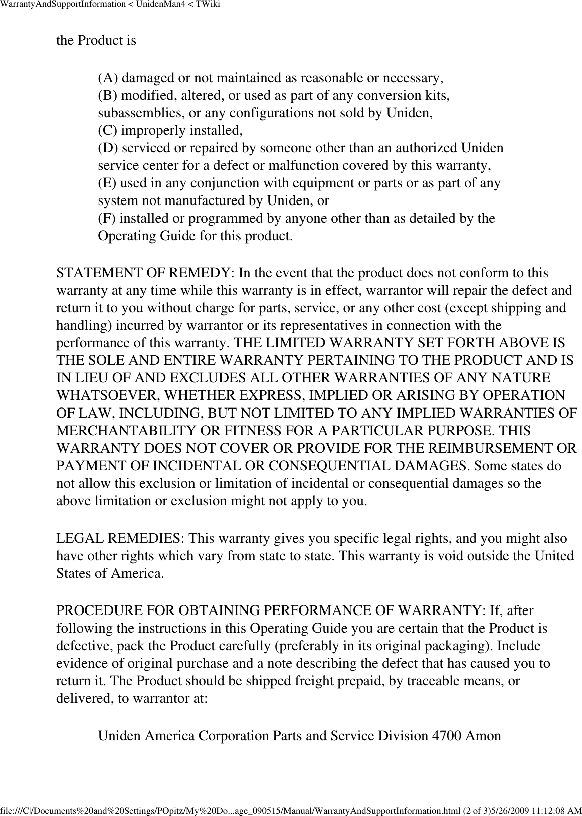 WarrantyAndSupportInformation &lt; UnidenMan4 &lt; TWikithe Product is (A) damaged or not maintained as reasonable or necessary,  (B) modified, altered, or used as part of any conversion kits, subassemblies, or any configurations not sold by Uniden,  (C) improperly installed,  (D) serviced or repaired by someone other than an authorized Uniden service center for a defect or malfunction covered by this warranty,  (E) used in any conjunction with equipment or parts or as part of any system not manufactured by Uniden, or  (F) installed or programmed by anyone other than as detailed by the Operating Guide for this product.  STATEMENT OF REMEDY: In the event that the product does not conform to this warranty at any time while this warranty is in effect, warrantor will repair the defect and return it to you without charge for parts, service, or any other cost (except shipping and handling) incurred by warrantor or its representatives in connection with the performance of this warranty. THE LIMITED WARRANTY SET FORTH ABOVE IS THE SOLE AND ENTIRE WARRANTY PERTAINING TO THE PRODUCT AND IS IN LIEU OF AND EXCLUDES ALL OTHER WARRANTIES OF ANY NATURE WHATSOEVER, WHETHER EXPRESS, IMPLIED OR ARISING BY OPERATION OF LAW, INCLUDING, BUT NOT LIMITED TO ANY IMPLIED WARRANTIES OF MERCHANTABILITY OR FITNESS FOR A PARTICULAR PURPOSE. THIS WARRANTY DOES NOT COVER OR PROVIDE FOR THE REIMBURSEMENT OR PAYMENT OF INCIDENTAL OR CONSEQUENTIAL DAMAGES. Some states do not allow this exclusion or limitation of incidental or consequential damages so the above limitation or exclusion might not apply to you. LEGAL REMEDIES: This warranty gives you specific legal rights, and you might also have other rights which vary from state to state. This warranty is void outside the United States of America. PROCEDURE FOR OBTAINING PERFORMANCE OF WARRANTY: If, after following the instructions in this Operating Guide you are certain that the Product is defective, pack the Product carefully (preferably in its original packaging). Include evidence of original purchase and a note describing the defect that has caused you to return it. The Product should be shipped freight prepaid, by traceable means, or delivered, to warrantor at: Uniden America Corporation Parts and Service Division 4700 Amon file:///C|/Documents%20and%20Settings/POpitz/My%20Do...age_090515/Manual/WarrantyAndSupportInformation.html (2 of 3)5/26/2009 11:12:08 AM