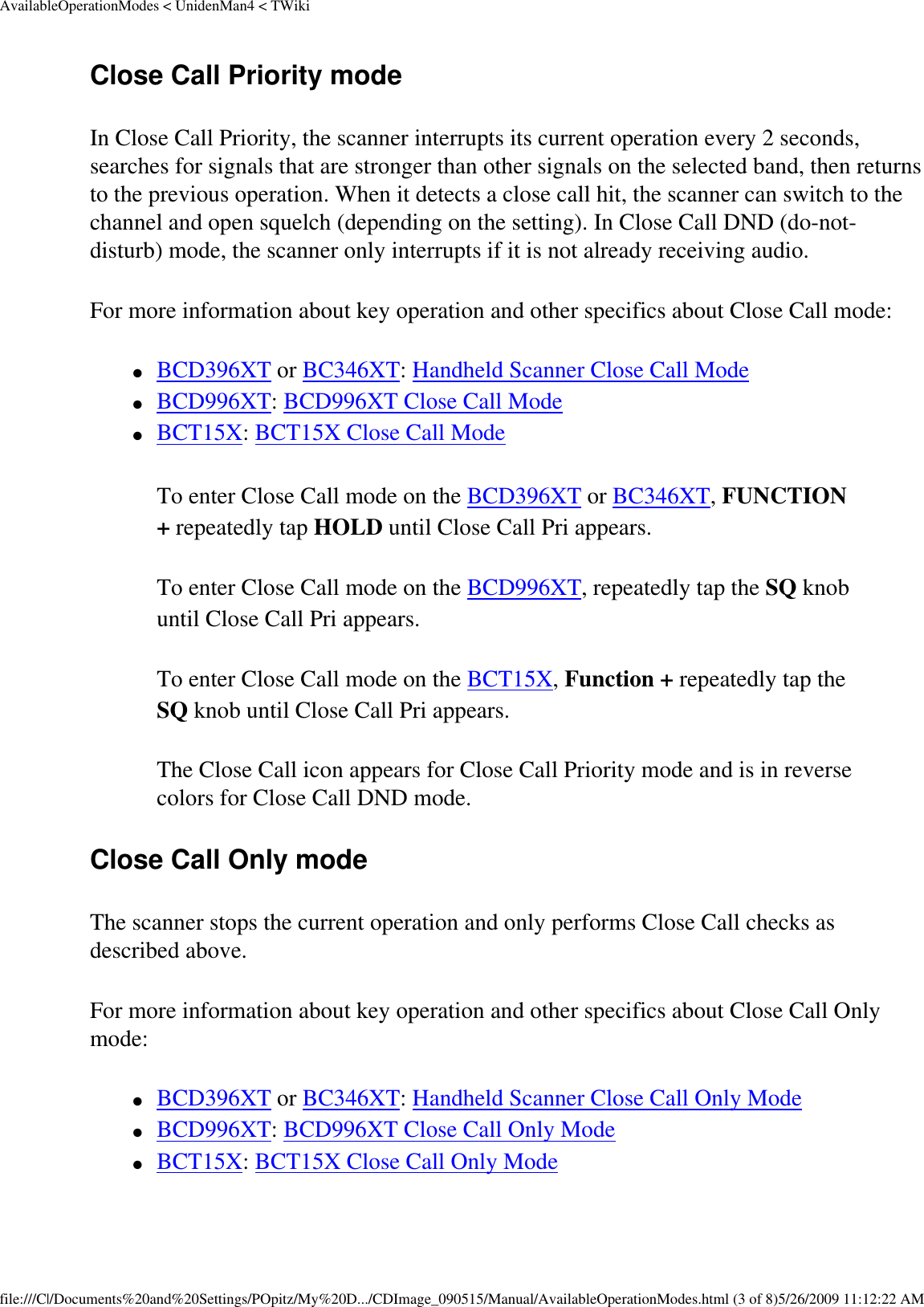 AvailableOperationModes &lt; UnidenMan4 &lt; TWikiClose Call Priority mode In Close Call Priority, the scanner interrupts its current operation every 2 seconds, searches for signals that are stronger than other signals on the selected band, then returns to the previous operation. When it detects a close call hit, the scanner can switch to the channel and open squelch (depending on the setting). In Close Call DND (do-not-disturb) mode, the scanner only interrupts if it is not already receiving audio. For more information about key operation and other specifics about Close Call mode: ●     BCD396XT or BC346XT: Handheld Scanner Close Call Mode ●     BCD996XT: BCD996XT Close Call Mode ●     BCT15X: BCT15X Close Call Mode To enter Close Call mode on the BCD396XT or BC346XT, FUNCTION + repeatedly tap HOLD until Close Call Pri appears. To enter Close Call mode on the BCD996XT, repeatedly tap the SQ knob until Close Call Pri appears. To enter Close Call mode on the BCT15X, Function + repeatedly tap the SQ knob until Close Call Pri appears. The Close Call icon appears for Close Call Priority mode and is in reverse colors for Close Call DND mode. Close Call Only mode The scanner stops the current operation and only performs Close Call checks as described above. For more information about key operation and other specifics about Close Call Only mode: ●     BCD396XT or BC346XT: Handheld Scanner Close Call Only Mode ●     BCD996XT: BCD996XT Close Call Only Mode ●     BCT15X: BCT15X Close Call Only Mode file:///C|/Documents%20and%20Settings/POpitz/My%20D.../CDImage_090515/Manual/AvailableOperationModes.html (3 of 8)5/26/2009 11:12:22 AM