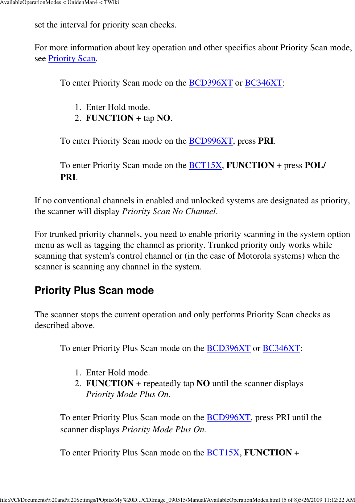 AvailableOperationModes &lt; UnidenMan4 &lt; TWikiset the interval for priority scan checks. For more information about key operation and other specifics about Priority Scan mode, see Priority Scan. To enter Priority Scan mode on the BCD396XT or BC346XT: 1.  Enter Hold mode. 2.  FUNCTION + tap NO. To enter Priority Scan mode on the BCD996XT, press PRI. To enter Priority Scan mode on the BCT15X, FUNCTION + press POL/PRI. If no conventional channels in enabled and unlocked systems are designated as priority, the scanner will display Priority Scan No Channel. For trunked priority channels, you need to enable priority scanning in the system option menu as well as tagging the channel as priority. Trunked priority only works while scanning that system&apos;s control channel or (in the case of Motorola systems) when the scanner is scanning any channel in the system. Priority Plus Scan mode The scanner stops the current operation and only performs Priority Scan checks as described above. To enter Priority Plus Scan mode on the BCD396XT or BC346XT: 1.  Enter Hold mode. 2.  FUNCTION + repeatedly tap NO until the scanner displays Priority Mode Plus On. To enter Priority Plus Scan mode on the BCD996XT, press PRI until the scanner displays Priority Mode Plus On. To enter Priority Plus Scan mode on the BCT15X, FUNCTION + file:///C|/Documents%20and%20Settings/POpitz/My%20D.../CDImage_090515/Manual/AvailableOperationModes.html (5 of 8)5/26/2009 11:12:22 AM