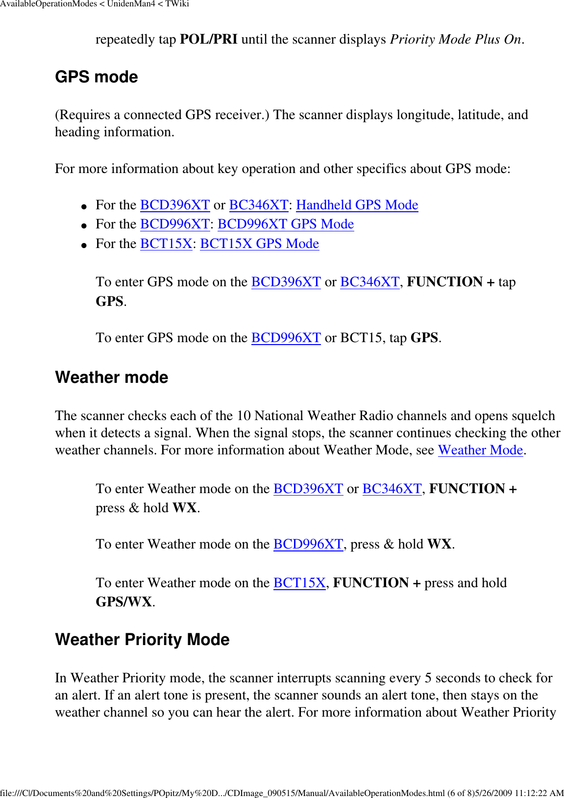 AvailableOperationModes &lt; UnidenMan4 &lt; TWikirepeatedly tap POL/PRI until the scanner displays Priority Mode Plus On. GPS mode (Requires a connected GPS receiver.) The scanner displays longitude, latitude, and heading information. For more information about key operation and other specifics about GPS mode: ●     For the BCD396XT or BC346XT: Handheld GPS Mode ●     For the BCD996XT: BCD996XT GPS Mode ●     For the BCT15X: BCT15X GPS Mode To enter GPS mode on the BCD396XT or BC346XT, FUNCTION + tap GPS. To enter GPS mode on the BCD996XT or BCT15, tap GPS. Weather mode The scanner checks each of the 10 National Weather Radio channels and opens squelch when it detects a signal. When the signal stops, the scanner continues checking the other weather channels. For more information about Weather Mode, see Weather Mode. To enter Weather mode on the BCD396XT or BC346XT, FUNCTION + press &amp; hold WX. To enter Weather mode on the BCD996XT, press &amp; hold WX. To enter Weather mode on the BCT15X, FUNCTION + press and hold GPS/WX. Weather Priority Mode In Weather Priority mode, the scanner interrupts scanning every 5 seconds to check for an alert. If an alert tone is present, the scanner sounds an alert tone, then stays on the weather channel so you can hear the alert. For more information about Weather Priority file:///C|/Documents%20and%20Settings/POpitz/My%20D.../CDImage_090515/Manual/AvailableOperationModes.html (6 of 8)5/26/2009 11:12:22 AM