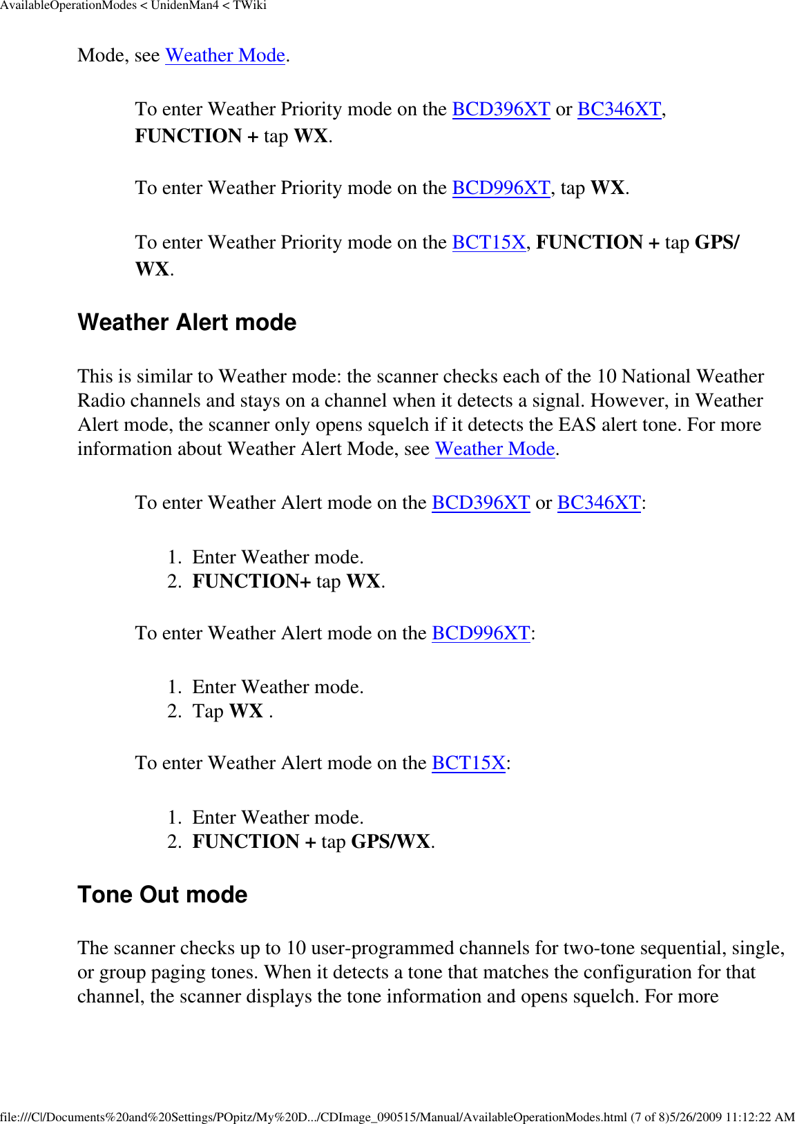 AvailableOperationModes &lt; UnidenMan4 &lt; TWikiMode, see Weather Mode. To enter Weather Priority mode on the BCD396XT or BC346XT, FUNCTION + tap WX. To enter Weather Priority mode on the BCD996XT, tap WX. To enter Weather Priority mode on the BCT15X, FUNCTION + tap GPS/WX. Weather Alert mode This is similar to Weather mode: the scanner checks each of the 10 National Weather Radio channels and stays on a channel when it detects a signal. However, in Weather Alert mode, the scanner only opens squelch if it detects the EAS alert tone. For more information about Weather Alert Mode, see Weather Mode. To enter Weather Alert mode on the BCD396XT or BC346XT: 1.  Enter Weather mode. 2.  FUNCTION+ tap WX. To enter Weather Alert mode on the BCD996XT: 1.  Enter Weather mode. 2.  Tap WX . To enter Weather Alert mode on the BCT15X: 1.  Enter Weather mode. 2.  FUNCTION + tap GPS/WX. Tone Out mode The scanner checks up to 10 user-programmed channels for two-tone sequential, single, or group paging tones. When it detects a tone that matches the configuration for that channel, the scanner displays the tone information and opens squelch. For more file:///C|/Documents%20and%20Settings/POpitz/My%20D.../CDImage_090515/Manual/AvailableOperationModes.html (7 of 8)5/26/2009 11:12:22 AM