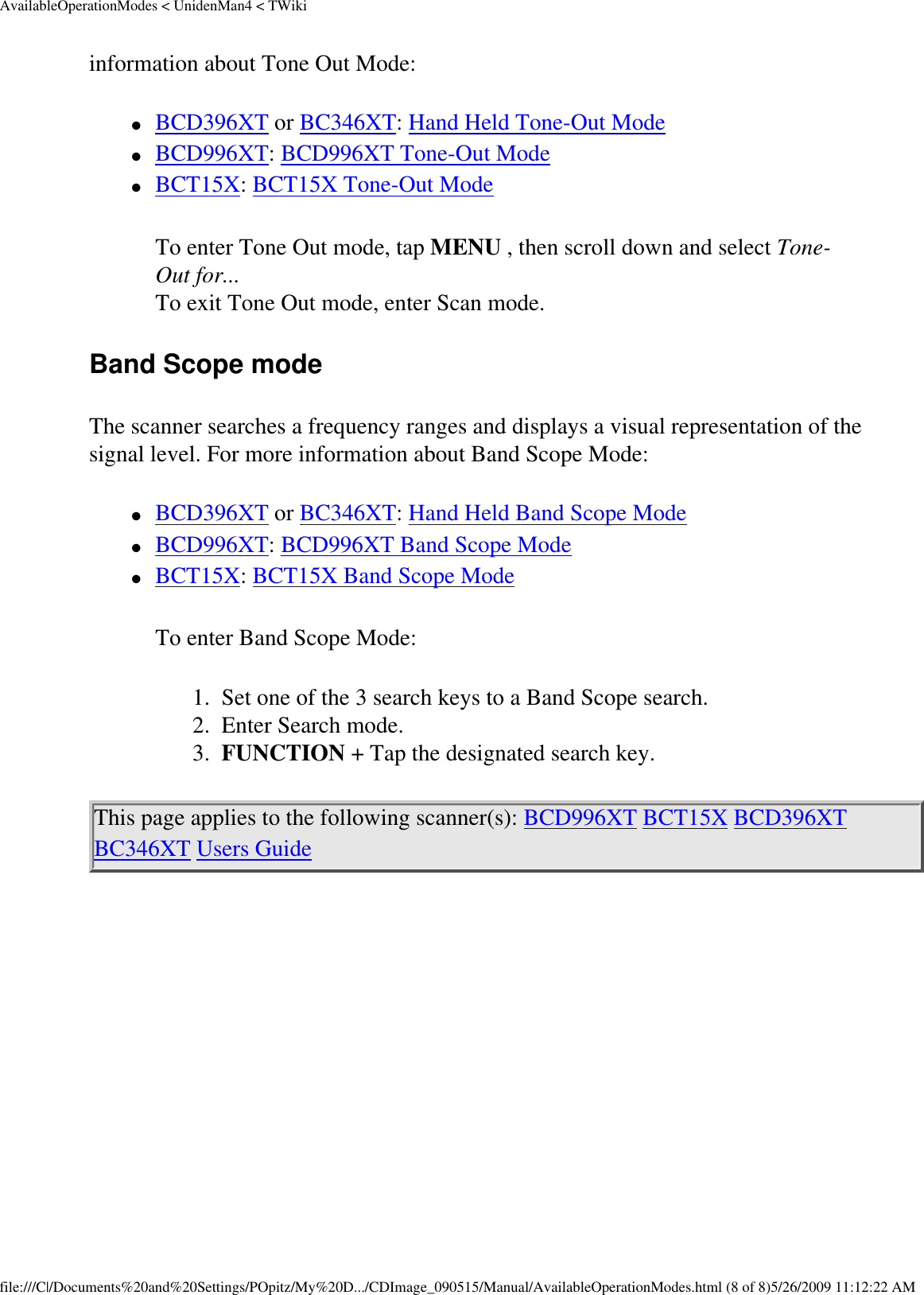 AvailableOperationModes &lt; UnidenMan4 &lt; TWikiinformation about Tone Out Mode: ●     BCD396XT or BC346XT: Hand Held Tone-Out Mode ●     BCD996XT: BCD996XT Tone-Out Mode ●     BCT15X: BCT15X Tone-Out Mode To enter Tone Out mode, tap MENU , then scroll down and select Tone-Out for...  To exit Tone Out mode, enter Scan mode. Band Scope mode The scanner searches a frequency ranges and displays a visual representation of the signal level. For more information about Band Scope Mode: ●     BCD396XT or BC346XT: Hand Held Band Scope Mode ●     BCD996XT: BCD996XT Band Scope Mode ●     BCT15X: BCT15X Band Scope Mode To enter Band Scope Mode: 1.  Set one of the 3 search keys to a Band Scope search. 2.  Enter Search mode. 3.  FUNCTION + Tap the designated search key. This page applies to the following scanner(s): BCD996XT BCT15X BCD396XT BC346XT Users Guide file:///C|/Documents%20and%20Settings/POpitz/My%20D.../CDImage_090515/Manual/AvailableOperationModes.html (8 of 8)5/26/2009 11:12:22 AM