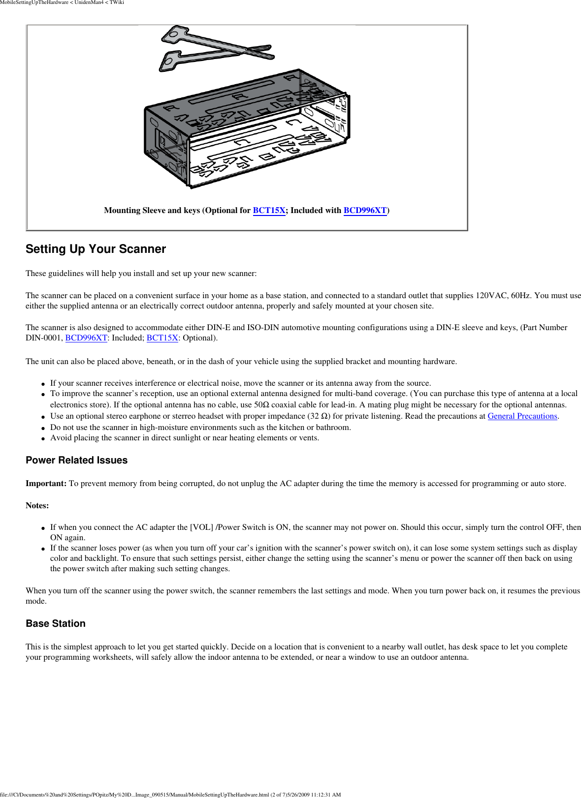 MobileSettingUpTheHardware &lt; UnidenMan4 &lt; TWikiMounting Sleeve and keys (Optional for BCT15X; Included with BCD996XT) Setting Up Your Scanner These guidelines will help you install and set up your new scanner: The scanner can be placed on a convenient surface in your home as a base station, and connected to a standard outlet that supplies 120VAC, 60Hz. You must use either the supplied antenna or an electrically correct outdoor antenna, properly and safely mounted at your chosen site. The scanner is also designed to accommodate either DIN-E and ISO-DIN automotive mounting configurations using a DIN-E sleeve and keys, (Part Number DIN-0001, BCD996XT: Included; BCT15X: Optional). The unit can also be placed above, beneath, or in the dash of your vehicle using the supplied bracket and mounting hardware. ●     If your scanner receives interference or electrical noise, move the scanner or its antenna away from the source. ●     To improve the scanner’s reception, use an optional external antenna designed for multi-band coverage. (You can purchase this type of antenna at a local electronics store). If the optional antenna has no cable, use 50Ω coaxial cable for lead-in. A mating plug might be necessary for the optional antennas. ●     Use an optional stereo earphone or sterreo headset with proper impedance (32 Ω) for private listening. Read the precautions at General Precautions. ●     Do not use the scanner in high-moisture environments such as the kitchen or bathroom. ●     Avoid placing the scanner in direct sunlight or near heating elements or vents. Power Related Issues Important: To prevent memory from being corrupted, do not unplug the AC adapter during the time the memory is accessed for programming or auto store. Notes: ●     If when you connect the AC adapter the [VOL] /Power Switch is ON, the scanner may not power on. Should this occur, simply turn the control OFF, then ON again. ●     If the scanner loses power (as when you turn off your car’s ignition with the scanner’s power switch on), it can lose some system settings such as display color and backlight. To ensure that such settings persist, either change the setting using the scanner’s menu or power the scanner off then back on using the power switch after making such setting changes. When you turn off the scanner using the power switch, the scanner remembers the last settings and mode. When you turn power back on, it resumes the previous mode. Base Station This is the simplest approach to let you get started quickly. Decide on a location that is convenient to a nearby wall outlet, has desk space to let you complete your programming worksheets, will safely allow the indoor antenna to be extended, or near a window to use an outdoor antenna. file:///C|/Documents%20and%20Settings/POpitz/My%20D...Image_090515/Manual/MobileSettingUpTheHardware.html (2 of 7)5/26/2009 11:12:31 AM