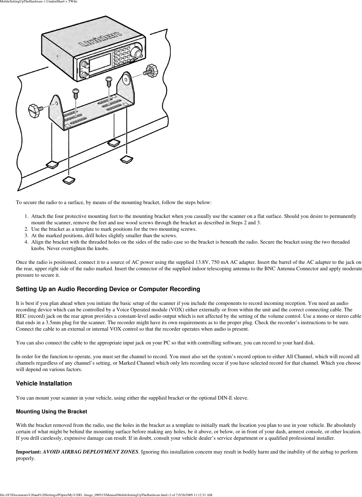 MobileSettingUpTheHardware &lt; UnidenMan4 &lt; TWiki To secure the radio to a surface, by means of the mounting bracket, follow the steps below: 1.  Attach the four protective mounting feet to the mounting bracket when you casually use the scanner on a flat surface. Should you desire to permanently mount the scanner, remove the feet and use wood screws through the bracket as described in Steps 2 and 3. 2.  Use the bracket as a template to mark positions for the two mounting screws. 3.  At the marked positions, drill holes slightly smaller than the screws. 4.  Align the bracket with the threaded holes on the sides of the radio case so the bracket is beneath the radio. Secure the bracket using the two threaded knobs. Never overtighten the knobs. Once the radio is positioned, connect it to a source of AC power using the supplied 13.8V, 750 mA AC adapter. Insert the barrel of the AC adapter to the jack on the rear, upper right side of the radio marked. Insert the connector of the supplied indoor telescoping antenna to the BNC Antenna Connector and apply moderate pressure to secure it. Setting Up an Audio Recording Device or Computer Recording It is best if you plan ahead when you initiate the basic setup of the scanner if you include the components to record incoming reception. You need an audio recording device which can be controlled by a Voice Operated module (VOX) either externally or from within the unit and the correct connecting cable. The REC (record) jack on the rear apron provides a constant-level audio output which is not affected by the setting of the volume control. Use a mono or stereo cable that ends in a 3.5mm plug for the scanner. The recorder might have its own requirements as to the proper plug. Check the recorder’s instructions to be sure. Connect the cable to an external or internal VOX control so that the recorder operates when audio is present. You can also connect the cable to the appropriate input jack on your PC so that with controlling software, you can record to your hard disk. In order for the function to operate, you must set the channel to record. You must also set the system’s record option to either All Channel, which will record all channels regardless of any channel’s setting, or Marked Channel which only lets recording occur if you have selected record for that channel. Which you choose will depend on various factors. Vehicle Installation You can mount your scanner in your vehicle, using either the supplied bracket or the optional DIN-E sleeve. Mounting Using the Bracket With the bracket removed from the radio, use the holes in the bracket as a template to initially mark the location you plan to use in your vehicle. Be absolutely certain of what might be behind the mounting surface before making any holes, be it above, or below, or in front of your dash, armrest console, or other location. If you drill carelessly, expensive damage can result. If in doubt, consult your vehicle dealer’s service department or a qualified professional installer. Important: AVOID AIRBAG DEPLOYMENT ZONES. Ignoring this installation concern may result in bodily harm and the inability of the airbag to perform properly. file:///C|/Documents%20and%20Settings/POpitz/My%20D...Image_090515/Manual/MobileSettingUpTheHardware.html (3 of 7)5/26/2009 11:12:31 AM